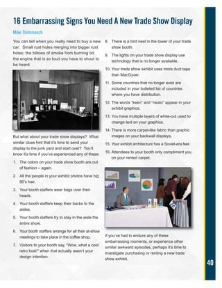 40
You can tell when you really need to buy a new
car: Small rust holes merging into bigger rust
holes; the billows of smoke from burning oil;
the engine that is so loud you have to shout to
be heard.
But what about your trade show displays? What
similar clues hint that it’s time to send your
display to the junk yard and start over? You’ll
know it’s time if you’ve experienced any of these:
1. The colors on your trade show booth are out
of fashion – again.
2. All the people in your exhibit photos have big
80’s hair.
3. Your booth staffers wear bags over their
heads.
4. Your booth staffers keep their backs to the
aisles.
5. Your booth staffers try to stay in the aisle the
entire show.
6. Your booth staffers arrange for all their at-show
meetings to take place in the coffee shop.
7. Visitors to your booth say, “Wow, what a cool
retro look!” when that actually wasn’t your
design intention.
8. There is a bird nest in the tower of your trade
show booth.
9. The lights on your trade show display use
technology that is no longer available.
10. Your trade show exhibit uses more duct tape
than MacGyver.
11. Some countries that no longer exist are
included in your bulleted list of countries
where you have distribution.
12. The words “keen” and “neato” appear in your
exhibit graphics.
13. You have multiple layers of white-out used to
change text on your graphics.
14. There is more carpet-like fabric than graphic
images on your backwall displays.
15. Your exhibit architecture has a Soviet-era feel.
16. Attendees to your booth only compliment you
on your rented carpet.
If you’ve had to endure any of these
embarrassing moments, or experience other
similar awkward episodes, perhaps it’s time to
investigate purchasing or renting a new trade
show exhibit.
16 Embarrassing Signs You Need A New Trade Show Display
Mike Thimmesch
 