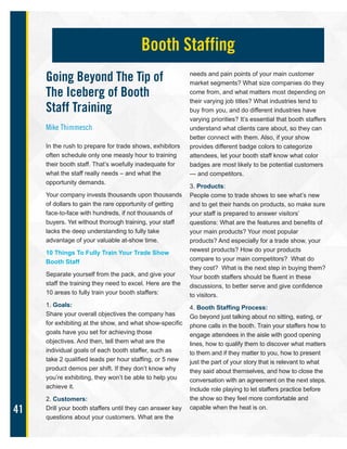 41
Going Beyond The Tip of
The Iceberg of Booth
Staff Training
Mike Thimmesch
In the rush to prepare for trade shows, exhibitors
often schedule only one measly hour to training
their booth staff. That’s woefully inadequate for
what the staff really needs – and what the
opportunity demands.
Your company invests thousands upon thousands
of dollars to gain the rare opportunity of getting
face-to-face with hundreds, if not thousands of
buyers. Yet without thorough training, your staff
lacks the deep understanding to fully take
advantage of your valuable at-show time.
10 Things To Fully Train Your Trade Show
Booth Staff
Separate yourself from the pack, and give your
staff the training they need to excel. Here are the
10 areas to fully train your booth staffers:
1. Goals:
Share your overall objectives the company has
for exhibiting at the show, and what show-specific
goals have you set for achieving those
objectives. And then, tell them what are the
individual goals of each booth staffer, such as
take 2 qualified leads per hour staffing, or 5 new
product demos per shift. If they don’t know why
you’re exhibiting, they won’t be able to help you
achieve it.
2. Customers:
Drill your booth staffers until they can answer key
questions about your customers. What are the
needs and pain points of your main customer
market segments? What size companies do they
come from, and what matters most depending on
their varying job titles? What industries tend to
buy from you, and do different industries have
varying priorities? It’s essential that booth staffers
understand what clients care about, so they can
better connect with them. Also, if your show
provides different badge colors to categorize
attendees, let your booth staff know what color
badges are most likely to be potential customers
— and competitors.
3. Products:
People come to trade shows to see what’s new
and to get their hands on products, so make sure
your staff is prepared to answer visitors’
questions: What are the features and benefits of
your main products? Your most popular
products? And especially for a trade show, your
newest products? How do your products
compare to your main competitors? What do
they cost? What is the next step in buying them?
Your booth staffers should be fluent in these
discussions, to better serve and give confidence
to visitors.
4. Booth Staffing Process:
Go beyond just talking about no sitting, eating, or
phone calls in the booth. Train your staffers how to
engage attendees in the aisle with good opening
lines, how to qualify them to discover what matters
to them and if they matter to you, how to present
just the part of your story that is relevant to what
they said about themselves, and how to close the
conversation with an agreement on the next steps.
Include role playing to let staffers practice before
the show so they feel more comfortable and
capable when the heat is on.
Booth Staffing
 