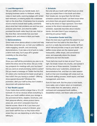 42
5. Lead Management:
Tell your staffers how you handle leads, be it
dumping business cards in a fishbowl, writing
notes on lead cards, scanning badges with rented
lead retrievers, or entering leads into a database
right on the show floor. Emphasize how to properly
record a lead to include lead quality, comments
about what their main problems are and how your
products solve them, and what the staffer
promised the booth visitor they’d do next. And on
the show floor, demonstrate how your lead
systems work, and where to store your leads.
6. Demonstrations:
Great trade show demos attract a crowd and help
attendees remember you, so train your staffers to
make engaging, smooth, and convincing
demonstrations. It can take a lot of work to make
a demo look easy, but it pays off in greater
credibility on the show floor.
7. Promotions:
Show your staff all the promotions you plan to do
before the show and at the show. Did you invite
key prospects for meetings with your top brass?
Did you send an email promising visitors a prize?
Did you tweet a message on Twitter that the first
25 visitors who mentioned the tweet would get a
free t-shirt? Are you having a contest? Offering
show-special discounts? Whatever the
promotion, alert your staff so they don’t create a
disconnect with potential clients.
8. Your Booth Layout:
If your trade show exhibit is larger than a 10 x 20
backwall, it’s not so obvious where everything is.
Show your booth staffers where your storage is
(for promotional items, staplers, brochures, and
their personal effects), where product demo
areas are, and which computers have live
internet access. Most of all, if you have your
booth segmented by product or division, give
your booth staff the tour so they know which
areas they can use depending on who they are
talking to.
9. Schedule:
Not only tell your booth staff what hours on what
days you expect them in the booth and when
their breaks are, but give them the full show
schedule outside the booth. Let them know when
and where there are good networking events
held by the show or major sponsors. Give them
access to the show’s educational session
schedule, especially keynotes about industry
trends. And alert them if your company is
planning any group meals.
10. Convention Center and City:
Share the best way to get from the airport to your
hotel and from the hotel to the show floor. If
you’re in a really big convention center, tell them
which hall and provide a map to your booth. Let
staffers know where are the nearest good
restaurants, coffee shops, and convenience
store, and especially where the closest
bathrooms are from the booth.
Think that’s too much to train at once? You’re
right. So break it down into chunks, and spread it
out over two or three sessions. Consider first
training about your customers, products and
demonstrations first, and then at a later session
build on that core knowledge with areas such as
the booth staffing process, booth layout, and lead
management, and more.
Sure it’s hard work. But the prize is more leads,
more sales, and a higher return on investment.
That’s better than the alternative, which is
confused and unprepared booth staffers,
dissatisfied visitors, and fewer sales and profits.
 