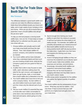 43
Top 10 Tips For Trade Show
Booth Staffing
Mike Thimmesch
The difference between a good booth staffer and
a bad one can make the difference between a
trade show that profitably boosts your brand and
sales, and a tragic waste of your company’s time
and money. What can you do to ensure that you
assemble a team of booth staffers that will get
the job done right?
To help you find and prepare a winning booth
staffer team, here are the 10 best ideas on booth
staffing that I’ve collected over the years, and
now share with you:
1. Choose staffers who actually want to staff
your trade show booth and have the right
attitude. Then, train chosen staffers for
product, company, and customer knowledge
as needed.
2. Your booth staffers will be more motivated
when they understand clearly just how much
you are investing at each show, what are the
company’s goals and your goals for them at
the show.
3. A staffer that is able to stay focused on aisle
traffic, watch attendees walking down the
aisle for the right moment, and engage with
them can get double, triple, or more leads
than a booth staffer who is distracted or too shy.
4. Your booth staffers don’t have time to tell your
entire company history. So train staffers to
ask what matters most to your booth visitors,
and then share only the relevant part of your
story.
5. Tell your booth staffers it’s essential they take
a minute after each visitor conversation to
write down a few sentences about what that
lead said and wants, before going on to the
next lead.
6. Spend enough time training your booth
staffers to give them the chance to succeed.
A half hour just before the show starts is not
nearly enough. For example, can staffers all
smoothly demonstrate your newest products?
7. New booth staffers benefit enormously by
doing practice booth staff role playing before
the trade show. It gets them over their fears
and engrains the training much more
memorably.
8. Invest in bringing enough staffers so they can
maximize the investment you’ve already spent
in booth space, trade show exhibits, show
expenses and services, and promotions.
9. Surprisingly, introverted booth staffers can
outperform extroverted booth staffers,
because they can be more focused on
engaging attendees and may listen more to
your booth visitors’ needs.
10.Offer prizes and/or recognition for the staffers
who gather the highest quantity of qualified
leads.
Your booth staffers are the ambassadors of your
brand. What they say and do matters. A lot.
Use these 10 tips to ensure that your staff
performs at a higher level and gets more from
your trade show
 