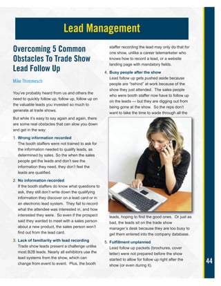 44
Overcoming 5 Common
Obstacles To Trade Show
Lead Follow Up
Mike Thimmesch
You’ve probably heard from us and others the
need to quickly follow up, follow up, follow up on
the valuable leads you invested so much to
generate at trade shows.
But while it’s easy to say again and again, there
are some real obstacles that can slow you down
and get in the way:
1. Wrong information recorded
The booth staffers were not trained to ask for
the information needed to qualify leads, as
determined by sales. So the when the sales
people get the leads and don’t see the
information they need, they don’t feel the
leads are qualified.
2. No information recorded
If the booth staffers do know what questions to
ask, they still don’t write down the qualifying
information they discover on a lead card or in
an electronic lead system. They fail to record
what the attendee was interested in, and how
interested they were. So even if the prospect
said they wanted to meet with a sales person
about a new product, the sales person won’t
find out from the lead card.
3. Lack of familiarity with lead recording
Trade show leads present a challenge unlike
most B2B leads. Nearly all exhibitors use the
lead systems from the show, which can
change from event to event. Plus, the booth
staffer recording the lead may only do that for
one show, unlike a career telemarketer who
knows how to record a lead, or a website
landing page with mandatory fields.
4. Busy people after the show
Lead follow up gets pushed aside because
people are “behind” at work because of the
show they just attended. The sales people
who were booth staffer now have to follow up
on the leads — but they are digging out from
being gone at the show. So the reps don’t
want to take the time to wade through all the
leads, hoping to find the good ones. Or just as
bad, the leads sit on the trade show
manager’s desk because they are too busy to
get them entered into the company database.
5. Fulfillment unplanned
Lead follow up packets (brochures, cover
letter) were not prepared before the show
started to allow for follow up right after the
show (or even during it).
Lead Management
 