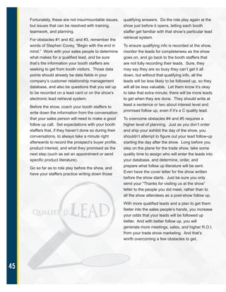 45
Fortunately, these are not insurmountable issues,
but issues that can be resolved with training,
teamwork, and planning.
For obstacles #1 and #2, and #3, remember the
words of Stephen Covey, “Begin with the end in
mind.” Work with your sales people to determine
what makes for a qualified lead, and be sure
that’s the information your booth staffers are
seeking to get from booth visitors. Those data
points should already be data fields in your
company’s customer relationship management
database, and also be questions that you set up
to be recorded on a lead card or on the show’s
electronic lead retrieval system.
Before the show, coach your booth staffers to
write down the information from the conversation
that your sales person will need to make a good
follow up call. Set expectations with your booth
staffers that, if they haven’t done so during their
conversations, to always take a minute right
afterwards to record the prospect’s buyer profile,
product interest, and what they promised as the
next step (such as set an appointment or send
specific product literature).
Go so far as to role play before the show, and
have your staffers practice writing down those
qualifying answers. Do the role play again at the
show just before it opens, letting each booth
staffer get familiar with that show’s particular lead
retrieval system.
To ensure qualifying info is recorded at the show,
monitor the leads for completeness as the show
goes on, and go back to the booth staffers that
are not fully recording their leads. Sure, they
may say they are so busy they can’t get it all
down, but without that qualifying info, all the
leads will be less likely to be followed up, so they
will all be less valuable. Let them know it’s okay
to take that extra minute; there will be more leads
to get when they are done. They should write at
least a sentence or two about interest level and
promised follow up, even if it’s a C quality lead.
To overcome obstacles #4 and #5 requires a
higher level of planning. Just as you don’t order
and ship your exhibit the day of the show, you
shouldn’t attempt to figure out your lead follow-up
starting the day after the show. Long before you
step on the plane for the trade show, take some
quality time to assign who will enter the leads into
your database, and determine, order, and
prepare what follow up literature will be sent.
Even have the cover letter for the show written
before the show starts. Just be sure you only
send your “Thanks for visiting us at the show”
letter to the people you did meet, rather than to
all the show attendees as a post-show follow up.
With more qualified leads and a plan to get them
faster into the sales people’s hands, you increase
your odds that your leads will be followed up
better. And with better follow up, you will
generate more meetings, sales, and higher R.O.I.
from your trade show marketing. And that’s
worth overcoming a few obstacles to get.
 