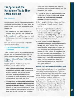 46
The Sprint and The
Marathon of Trade Show
Lead Follow-Up
Mike Thimmesch
Congratulations! You’ve just finished your latest
trade show and now have a big pile of leads. But
there’s no time to rest – you still have two more
races to win:
1. The sprint to get your leads fulfilled in the
minutes, hours, and days after the show, and
2. The marathon to keep following up your leads
for the weeks, months, and even years after
the show.
Let’s look what you need to do to win both the
sprint and the marathon.
1. The Sprint of Trade Show Lead
Fulfillment
To win the sprint, quickly send out your fulfillment
packets, and get the lead information into the
hands of the right sales person. Here’s how:
Get Lead Fulfillment Packets Out Fast (But
Not Too Fast)
You can speed up the delivery of your lead
fulfillment packets in these 6 ways:
1. Have your fulfillment packet planned and
ready before the show starts. That includes a
written cover letter, and enough printed
brochures (especially for new products
launched at the show), envelopes and postage
on hand for the anticipated lead count.
2. Pre-assign one or more people to transfer the
lead information quickly into a computerized
contact management system. How you do this
depends on how you record leads at the show.
If you just gather business cards, you need to
either type or scan them into your database.
Same thing if you use lead cards, although
you should then have more qualifying data that
takes more time to type.
3. If you use an electronic lead retrieval from the
show, after the show you should get a data
file that you can import into your CRM
database to speed up data entry.
4. Hire a temp if it’s just you and you won’t have
time to type all the leads yourself – it’s so
worth it!
5. If you are using lead cards or gathering
business cards (most exhibitors don’t data-
enter their leads at the show), bring pre-
addressed overnight packages (one for each
show day) and send back the day’s leads to
the person who will type them in.
6. Really want to go faster? Email your
fulfillment letter right from your trade show
display, and attach pdf files of the product
literature with it. But that may be too fast, as
your prospect is likely letting emails pile up
while at the show, and will be going back to a
big pile of snail mail right after the show. You
may be better off timing your fulfillment packet
to arrive about half a week after the show has
ended. But you can still send thank you
emails right from the show, to demonstrate
your speed of service.
Motivate Your Field Sales With Complete Leads
However, fast lead fulfillment will be wasted if you
just toss the leads over the transom. You’re not
just providing a name and address; you’re sharing
a story. Give the details that help sales people to
be motivated and equipped to follow up.
Let your sales people know which show you took
the lead at, when and where the show was, and
what your company was showing. Also, provide
the lead quality level, which products they
showed interest in, and how interested they
were. Include any comments attendees made,
 