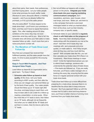47
about their pains, their needs, their preferences,
and their buying plans. Let your sales people
know what promises the booth staffer made
(literature to send, discounts offered, a meeting
request) – and if you’ve already fulfilled the
promises, or if it’s up to the sales person.
Why the extra effort? To show respect to the
trade show lead – you’ll honor your promises to
them, and they won’t have to repeat themselves
again. Plus, after meeting around 20 other
exhibitors at the show, they may not even
remember what they said to you. Most of all, the
complete story will entice your field sales to make
repeated follow up calls – much more than just a
name and phone number will.
2. The Marathon of Trade Show Lead
Follow-Up
Now that your prospect has received their
fulfillment packets, and the sales people have the
leads, it’s time to pace yourself for the ensuing
marathon.
Keep In Touch With Prospects…And Their
Assigned Sales People
Lead follow-up depends on organization and a
good team. Try these 3 ideas:
1. Schedule sales follow up based on lead
quality. At the show, rank your leads
according to A/B/C quality, and then after the
show you can stagger your personal follow up
by the level of lead quality. Your sales people
should first follow up on “A” leads right after
the show, and keep trying to reach them until
they’ve been able to set a date for a follow-up
meeting, presentation, or price quote. When
the initial blitz of “A” leads is done, then follow
up on “B” leads, although not as frequently.
And when you’ve called all the “B” leads and
set them in motion, then it’s time to call on the
“C” leads.
2. But not all follow up happens with a sales
person on the phone. Integrate your trade
show leads into your ongoing marketing
communications campaigns, be it
newsletters, seminars, open houses, direct
mail drops, and more. Better yet, add them to
a drip campaign that sends customized
messages based on what you learned about
them at the show, such as their industry,
company size, or specific needs.
3. Schedule dates on your calendar to regularly
check in with field sales on the progress of
leads. Have they been developing deeper
relationships with the prospects you met at the
show? Ask them which leads they had
meetings with, sent proposals and price
quotes, or made sales to. And if they bought,
what did they buy, and how much did they
spend? With complete data like this, you can
then calculate your trade show ROI (Return on
Investment). Want those meetings to mean
more? Invite the highest-level person you can
to attend these meetings, someone who
understands the potential value of trade shows
– if the leads are followed up. If you are really
fortunate, you’ll have a sales manager who is
tracking this every day, ensuring that the sales
force is in regular personal contact with your
trade show leads.
Trade show lead follow-up is more difficult than
preparing for a trade show, because there is no
deadline like the show date to keep everyone
focused. But if you approach follow-up with the
mindset that it’s both a short and long-distance
race, you’ll have a better chance of winning more
business from your trade show leads.
 