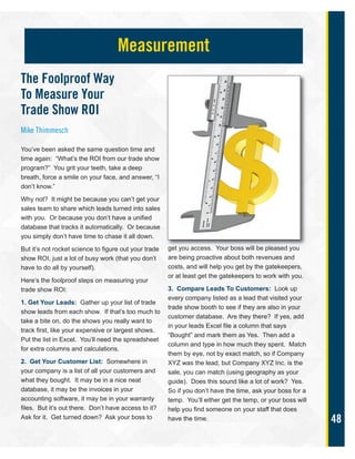 48
The Foolproof Way
To Measure Your
Trade Show ROI
Mike Thimmesch
You’ve been asked the same question time and
time again: “What’s the ROI from our trade show
program?” You grit your teeth, take a deep
breath, force a smile on your face, and answer, “I
don’t know.”
Why not? It might be because you can’t get your
sales team to share which leads turned into sales
with you. Or because you don’t have a unified
database that tracks it automatically. Or because
you simply don’t have time to chase it all down.
But it’s not rocket science to figure out your trade
show ROI, just a lot of busy work (that you don’t
have to do all by yourself).
Here’s the foolproof steps on measuring your
trade show ROI:
1. Get Your Leads: Gather up your list of trade
show leads from each show. If that’s too much to
take a bite on, do the shows you really want to
track first, like your expensive or largest shows.
Put the list in Excel. You’ll need the spreadsheet
for extra columns and calculations.
2. Get Your Customer List: Somewhere in
your company is a list of all your customers and
what they bought. It may be in a nice neat
database, it may be the invoices in your
accounting software, it may be in your warranty
files. But it’s out there. Don’t have access to it?
Ask for it. Get turned down? Ask your boss to
get you access. Your boss will be pleased you
are being proactive about both revenues and
costs, and will help you get by the gatekeepers,
or at least get the gatekeepers to work with you.
3. Compare Leads To Customers: Look up
every company listed as a lead that visited your
trade show booth to see if they are also in your
customer database. Are they there? If yes, add
in your leads Excel file a column that says
“Bought” and mark them as Yes. Then add a
column and type in how much they spent. Match
them by eye, not by exact match, so if Company
XYZ was the lead, but Company XYZ Inc. is the
sale, you can match (using geography as your
guide). Does this sound like a lot of work? Yes.
So if you don’t have the time, ask your boss for a
temp. You’ll either get the temp, or your boss will
help you find someone on your staff that does
have the time.
Measurement
 