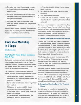 4
16. The older your trade show display, the less
innovative your booth visitors will perceive
your company.
17. The more aisle space bordering your booth,
the more opportunities your staffers have to
engage with attendees.
18. The faster you follow up your trade show
leads, the greater the sales you will generate
from that show.
Now that these hidden rules have been revealed
to you, may you enter your next show hall with
the open eyes of a seasoned exhibitor.
Trade Show Marketing
In 9 Steps
Mike Thimmesch
The Value Of Trade Shows Increases
With A Plan
Business-to-business marketers actually invest
more money on trade shows than any other
marketing medium. That’s because trade shows
give greater access and influence on buyers that
cannot be replicated anywhere else.
The Center for Exhibition Industry Research
(CEIR) revealed the following about trade shows:
• 88% of attendees have not been seen by
a member of your company’s sales staff in the
preceding 12 months
• Seven out of ten attendees plan to buy one or
more products
• 76% asked for quotes and 26% signed
purchase orders (average all shows)
• 72% of show visitors say the show influenced
their buying decision
• 87% of attendees will share some of the
information obtained at an exhibition
• 64% of attendees tell at least 6 other people
about the event
• 58% attend only the show in which you are
exhibiting
• 40% are first-time attendees
• It costs 22% less to contact a potential buyer
at a show than it does through traditional field
sales calls
However, while trade shows are worthwhile, they
are not easy. To get the most out of trade shows,
exhibit marketers set measurable objectives, pick
good shows, design effective exhibits, and more.
Read on to discover the main elements of a
successful trade show marketing program.
1. Setting Objectives and Measurable Results
The first step in planning your trade show success
is to set effective and realistic trade show objectives
and measurements for them. Effectively planning
your show’s objectives allows the rest of your show
to fall into place. Choosing the right measurement
tools enables you to draw the correct conclusions
following your trade show performance.
The first question to ask is the most basic: Why
are you exhibiting? While most go to generate
leads and build awareness of their brand or
products, many also exhibit to build relationships
or introduce new products.
Once you know the reason you are exhibiting, set
objectives based on those reasons that you can
measure – and then measure and report those
reasons. Measurable objectives range from simple
lead counts (200 leads at the XYZ Show) to Return
On Investment goals (Generate $10 in sales for
every $1 spent exhibiting at the XYZ Show).
2. Budgeting: Planning Saves You Time and
Money
Exhibiting can be complex. A large part of that
challenge is identifying how much to budget for
related services. The easiest way to estimate
your overall budget for exhibiting at a show is to
take the cost to rent the exhibit space, and
 