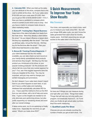 49
4. Calculate ROI: When you total up the sales
you can attribute to the show, compare that to the
cost to exhibit at the show. So if your sales were
$100,000 and your costs were $10,000, then
you’ve got an ROI of $100,000/$10,000 = 10 to 1.
Now you have a yardstick to compare which
shows to exhibit at and which ones to drop. And
you have a metric to compare trade shows to
other marketing media.
5. Bonus #1: Tracking New / Repeat Business:
Keep track of the date of all sales from leads from
the trade show. Were they already a client before
the show? So you helped influence a repeat client.
Did they buy repeatedly after the show? Then total
up all those sales, not just the first one. Did they
buy for the first time after the show? Then your
trade show lead became a new client.
6. Bonus #2: Tracking Product/Segments: If
your client database has the info readily
available, you can also check out and record on
your handy-dandy spreadsheet what products
and services they bought. Did they buy the new
product you introduced at the show, or your
popular existing products? Do the products and
clients fall into more than one market segment for
you? If so, see if the biggest segments were the
ones you targeted at the show. You may be
surprised, and you may want to change your
exhibit messaging and promotions.
So don’t despair if your sales team doesn’t report
back to you what happens to each lead, or you
don’t have a unified sales and marketing
database that automatically calculates ROI for
you. I have used this method to find out the ROI
from our own shows, with a lot of help and some
time. It gave us the insights we needed to not
only eliminate poor performing shows, but also
justify expanding our remaining shows and even
alter our overall strategy.
It takes some work, but it’s so satisfying to finally
really know. Especially the next time you get
asked, “What’s our trade show ROI?”
5 Quick Measurements
To Improve Your Trade
Show Results
Mike Thimmesch
Your boss, and especially your boss’s boss, want
you to measure your trade show ROI. But with
your longer B2B sales cycle, you won’t know the
sales generated from each show for months,
maybe years. And that’s assuming you can get
access to the sales data in the first place.
So here are 5 things you can measure during
and right after your show. Things that matter.
Things that will help you not only justify your
program, but drastically improve it. So if and
when you finally do get actual sales numbers,
they’ll be worth measuring.
1. Qualified Leads Per Show
Chances are you are already counting the
number of leads you get at each show. For
 