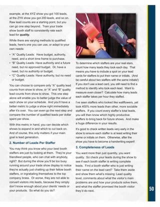 50
example, at the XYZ show you got 100 leads,
at the ZYX show you got 200 leads, and so on.
Raw lead counts are a starting point, but you
can go one step beyond. Train your trade
show booth staff to consistently rate each
lead for quality.
While there are varying methods to qualified
leads, here’s one you can use, or adapt to your
own needs:
• “A” Quality Leads: Have budget, authority,
need, and a short time frame to purchase.
• “B” Quality Leads: Have authority and a future
need, but no approved budget. Or, have a
need, but no authority or budget.
• “C” Quality Leads: Have authority, but no need
or budget.
You can choose to compare only “A” quality lead
counts from show to show, or “A” and “B” quality
lead counts from show to show. This one step
alone will enable you to better judge the value of
each show on your schedule. And you’ll have a
better metric to judge a show right immediately
after it’s over. You can even go the next step and
compare the number of qualified leads per dollar
spent per show.
With this metric in hand, you can decide which
shows to expand in and which to cut back on.
And of course, this only matters if your main
goal is lead generation.
2. Number of Leads Per Staffer
You may think you know who your best booth
staffers are just by looking at them. They’re your
friendliest people, who can chat with anybody,
right? But during the show you’ll be too busy
running around your trade show display to notice
they’re actually just chatting up their fellow booth
staffers, or ingratiating themselves to the top
company brass. Or worse, they are not able to
convert visitors into leads, because they simply
don’t know enough about your clients’ needs or
your products. So what do you do?
To determine which staffers are your real stars,
count how many leads they took each day. That
means you have to include a spot on your lead
cards for staffers to put their name or initials. (And
be careful about two staffers with the same initials!)
If you don’t use a lead card, you still need to find a
method to identify who took each lead. Want to
measure even closer? Calculate how many leads
each staffer takes per hour they staffed.
I’ve seen staffers who looked like wallflowers, yet
took 400% more leads than other, more sociable
staffers. If you count every staffer’s total leads,
you will then know which highly productive
staffers to bring back for future shows. And make
a huge difference in your results.
It’s good to check written leads very early in the
show to ensure each staffer is at least writing their
name or initials on them. Otherwise, after the
show you have to become a handwriting expert!
3. Completeness of Leads
You want more than just quantity, you want
quality. So check your leads during the show to
see if each booth staffer is writing complete
leads. Find a booth staffer who is just writing
their name on the lead card? Take them aside
and show them what’s missing: Lead quality
level, comments about what the visitor’s main
problems are and how your products solve them,
and what the staffer promised the booth visitor
they’d do next.
 