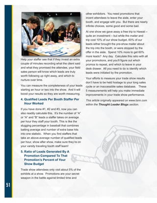 51
Help your staffer see that if they invest an extra
couple of minutes recording what the client said
and what they promised the attendee, your field
sales person will know which leads are truly
worth following up right away, and which to
nurture over time.
You can measure the completeness of your leads
starting an hour or two into the show. And it will
boost your results so they are worth measuring.
4. Qualified Leads Per Booth Staffer Per
Hour Worked
If you have done #1, #2 and #3, now you can
also readily calculate this. It’s the number of “A”
or “A” and “B” leads a staffer takes on average
per hour they staff your booth. This is like the
slugging percentage in baseball that combines
batting average and number of extra base hits
into one statistic. When you find staffers that
take an above-average number of qualified leads
per hour, show after show, make sure they’re on
your varsity traveling booth staff team!
5. Ratio of Leads Generated By A
Promotion Compared To That
Promotion’s Percent of Your
Show Budget
Trade show attendees only visit about 5% of the
exhibits at a show. Promotions are your secret
weapon in the battle against limited time and
other exhibitors. You need promotions that
incent attendees to leave the aisle, enter your
booth, and engage with you. But there are nearly
infinite choices, some good and some bad.
At one show we gave away a free trip to Hawaii –
quite an investment – but while the mailer and
trip cost 10% of our show budget, 60% of our
leads either brought the pre-show mailer about
the trip into the booth, or were stopped by the
offer in the aisle. Spend 10% more to get 60%
more leads? Any day. Calculate this ratio with all
your promotions, and you’ll figure out which
promos to repeat, and which to leave in your
desk drawer. All you need to do is identify which
leads were initiated by the promotion.
Your efforts to measure your trade show results
don’t have to be held hostage to your long sales
cycle or an inaccessible sales database. These
5 measurements will help you make immediate
improvements in your trade show performance.
This article originally appeared on www.tsnn.com
within the Thought Leader Blogs section.
 