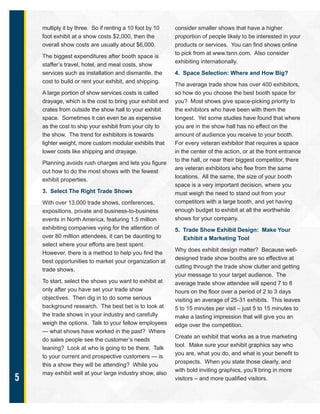 5
multiply it by three. So if renting a 10 foot by 10
foot exhibit at a show costs $2,000, then the
overall show costs are usually about $6,000.
The biggest expenditures after booth space is
staffer’s travel, hotel, and meal costs, show
services such as installation and dismantle, the
cost to build or rent your exhibit, and shipping.
A large portion of show services costs is called
drayage, which is the cost to bring your exhibit and
crates from outside the show hall to your exhibit
space. Sometimes it can even be as expensive
as the cost to ship your exhibit from your city to
the show. The trend for exhibitors is towards
lighter weight, more custom modular exhibits that
lower costs like shipping and drayage.
Planning avoids rush charges and lets you figure
out how to do the most shows with the fewest
exhibit properties.
3. Select The Right Trade Shows
With over 13,000 trade shows, conferences,
expositions, private and business-to-business
events in North America, featuring 1.5 million
exhibiting companies vying for the attention of
over 80 million attendees, it can be daunting to
select where your efforts are best spent.
However, there is a method to help you find the
best opportunities to market your organization at
trade shows.
To start, select the shows you want to exhibit at
only after you have set your trade show
objectives. Then dig in to do some serious
background research. The best bet is to look at
the trade shows in your industry and carefully
weigh the options. Talk to your fellow employees
— what shows have worked in the past? Where
do sales people see the customer’s needs
leaning? Look at who is going to be there. Talk
to your current and prospective customers — is
this a show they will be attending? While you
may exhibit well at your large industry show, also
consider smaller shows that have a higher
proportion of people likely to be interested in your
products or services. You can find shows online
to pick from at www.tsnn.com. Also consider
exhibiting internationally.
4. Space Selection: Where and How Big?
The average trade show has over 400 exhibitors,
so how do you choose the best booth space for
you? Most shows give space-picking priority to
the exhibitors who have been with them the
longest. Yet some studies have found that where
you are in the show hall has no effect on the
amount of audience you receive to your booth.
For every veteran exhibitor that requires a space
in the center of the action, or at the front entrance
to the hall, or near their biggest competitor, there
are veteran exhibitors who flee from the same
locations. All the same, the size of your booth
space is a very important decision, where you
must weigh the need to stand out from your
competitors with a large booth, and yet having
enough budget to exhibit at all the worthwhile
shows for your company.
5. Trade Show Exhibit Design: Make Your
Exhibit a Marketing Tool
Why does exhibit design matter? Because well-
designed trade show booths are so effective at
cutting through the trade show clutter and getting
your message to your target audience. The
average trade show attendee will spend 7 to 8
hours on the floor over a period of 2 to 3 days
visiting an average of 25-31 exhibits. This leaves
5 to 15 minutes per visit – just 5 to 15 minutes to
make a lasting impression that will give you an
edge over the competition.
Create an exhibit that works as a true marketing
tool. Make sure your exhibit graphics say who
you are, what you do, and what is your benefit to
prospects. When you state those clearly, and
with bold inviting graphics, you’ll bring in more
visitors – and more qualified visitors.
 