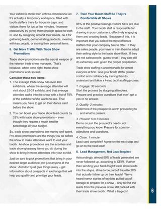6
Your exhibit is more than a three-dimensional ad.
It’s actually a temporary workspace, filled with
booth staffers there for hours or days, and
visitors there for just a few minutes. Increase
productivity by giving them enough space to work
in, and by designing around their needs, be it for
gathering leads, demonstrating products, meeting
with key people, or storing their personal items.
6. Get More Traffic With Trade Show
Promotions
Trade show promotions are the secret weapon of
the veteran trade show manager. That’s
because, when done right, trade show
promotions work so well.
Consider these two items:
1. The average trade show has over 400
exhibitors, where the average attendee will
visit about 25-31 exhibits, and that average
attendee walks into the show with a list of 75%
of the exhibits he/she wants to see. That
means you have to get on their dance card
before the show.
2. You can boost your trade show lead counts by
33% with trade show promotions – even
though they require a much smaller
percentage of your budget.
So, trade show promotions are money well spent.
Pre-show promotions are the things you do before
the show to make attendees want to visit your
booth. At-show promotions are the activities and
trade show giveaway items you do during the
show to bring in more attendees into your exhibit.
Just be sure to pick promotions that bring in your
desired target audience, not just anyone at the
show. And don’t just give things away – get
information about prospects in exchange that will
help you qualify and prioritize your leads.
7. Train Your Booth Staff So They’re
Comfortable At Shows
85% of the positive feelings visitors have are due
to the staff. Your booth staff is responsible for
drawing in your customers, effectively engaging
them and creating leads. Because of this, it is
important that you select the most effective
staffers that your company has to offer. If they
are sales people, you have to train them to adapt
their selling style to the trade show floor. If they
are not salespeople, guess what – they can still
do extremely well, given the proper preparation.
Trade show staffing is uncomfortable for almost
everyone at first. Give your booth staffer greater
comfort and confidence by training them to
understand and follow a 4-step booth staffing process:
1. Engage: 30 seconds
Start the process by stopping attendees.
Prepare and practice questions that won’t get a
yes or no answer.
2. Qualify: 2 minutes
Determine if the prospect is worth presenting to
… and what to present.
3. Present: 5 to 8 minutes
Demo on just the prospect’s needs, not
everything you know. Prepare for common
objections and questions.
4. Close: 1 minute
Lead card complete? Agree on the next step and
go on to the next lead!
8. Lead Management, Not Lead Neglect
Astoundingly, almost 80% of leads generated are
never followed up, according to CEIR. Rather
than sending your hard-fought trade show leads
into the abyss, strive to be part of the elite 20%
that actually follow up on their leads! We’ve
heard horror stories of exhibits pulled out of
storage to prepare for a show – only to find the
leads from the previous show still packed with
their trade show booth. What a tragedy!
 