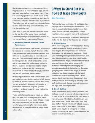 7
Rather than just sending a business card from
the prospect on to your field sales reps, provide
and train your staffers to use a lead card. It’s a
half sheet of paper that has check boxes to the
most common qualifying questions, and room for
notes about what the attendee said in your booth.
Your sales reps will be much more likely to follow
up on a lead when they know what to say, and
that it’s worth the call.
Also, think of your first day back from the show
as the last day of the show. Have your lead
fulfillment packages prepared ahead of time, so
you can send your responses right away.
9. Measuring Results Improves Future
Performance
Once you return from a trade show it is important
to measure its success. Why? Because while
trade shows are a great marketing medium, you
still have to prove the value of your individual
program. This information can be used to report
to management the effectiveness of the show
and to improve exhibit performance for future
shows. Success can be measured by simple
lead counts, or better yet, by the return on
investment, or whatever objectives you set when
you started your trade show program.
By tracking your results from show to show, you
can make informed decisions about which shows
to continue, expand, contract, or cut. And when
you are armed with data proving the value of
your overall trade show program, you can
maintain – and even expand – your trade show
marketing efforts.
That’s a lot of ground to cover in just one article.
But it’s a good plan to strengthen your trade
show marketing, all in one place. I hope it helps
you boost your results out of trade shows,
whether you are looking for more leads, better
relationships, a stronger brand, or simply sales,
sales, sales.
3 Ways To Stand Out In A
10-Foot Trade Show Booth
Mike Thimmesch
As the entry-level booth size, 10-foot trade show
displays are an essential part of exhibitions. But
how do you win attendees’ attention away from
larger exhibits, or even your plentiful 10-foot
neighbors, when you only have a 10-foot space?
Here are 3 proven areas to help turn your tiny ten-
footer into the Belle of the Ball, and tips for each:
1. Exhibit Design
When you’ve only got a 10-foot trade show display,
make the most of it. Load it up with bright colors,
bold images, dynamic graphics, and photos or
illustrations that will appeal to your buyer. Distill
your marketing message to its bare minimum, and
then shout it out with a clear, bold, highly visible
benefit statement. As your small exhibit may be at
a vertical market show with a very specific
audience, consider graphic messaging that
appeals more directly to that audience. Consider
going beyond a cookie-cutter shape, to a more
intriguing new shape; possible with the latest
portable and modular exhibit systems. (Even
banner stands can have cool shapes now). And
make your booth more inviting by not filling it with
stuff, be it too much display, too much product, or
too big a table blocking the aisle.
2. Booth Staffers
When you have an island exhibit, your staff can
be large enough to survive with a poor performer
or two. But in a 10-foot space, you can’t afford to
have any duds. One bad booth staffer can ruin
your entire show. So be sure to pick your very
best staffers that will relentlessly attract, engage,
and convert traffic to your booth. Your small
booth space may be at a regional or vertical
market industry show, so choose staffers who are
local or know the industry, too.
 