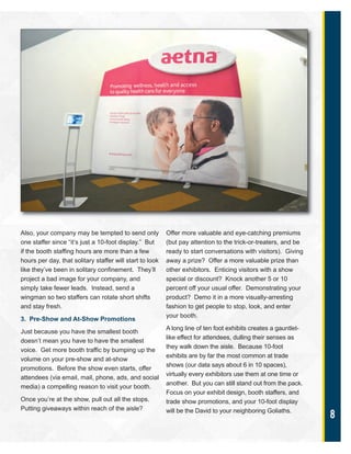 8
Also, your company may be tempted to send only
one staffer since “it’s just a 10-foot display.” But
if the booth staffing hours are more than a few
hours per day, that solitary staffer will start to look
like they’ve been in solitary confinement. They’ll
project a bad image for your company, and
simply take fewer leads. Instead, send a
wingman so two staffers can rotate short shifts
and stay fresh.
3. Pre-Show and At-Show Promotions
Just because you have the smallest booth
doesn’t mean you have to have the smallest
voice. Get more booth traffic by bumping up the
volume on your pre-show and at-show
promotions. Before the show even starts, offer
attendees (via email, mail, phone, ads, and social
media) a compelling reason to visit your booth.
Once you’re at the show, pull out all the stops.
Putting giveaways within reach of the aisle?
Offer more valuable and eye-catching premiums
(but pay attention to the trick-or-treaters, and be
ready to start conversations with visitors). Giving
away a prize? Offer a more valuable prize than
other exhibitors. Enticing visitors with a show
special or discount? Knock another 5 or 10
percent off your usual offer. Demonstrating your
product? Demo it in a more visually-arresting
fashion to get people to stop, look, and enter
your booth.
A long line of ten foot exhibits creates a gauntlet-
like effect for attendees, dulling their senses as
they walk down the aisle. Because 10-foot
exhibits are by far the most common at trade
shows (our data says about 6 in 10 spaces),
virtually every exhibitors use them at one time or
another. But you can still stand out from the pack.
Focus on your exhibit design, booth staffers, and
trade show promotions, and your 10-foot display
will be the David to your neighboring Goliaths.
 