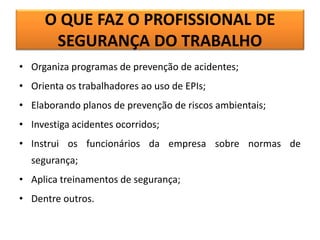 O QUE FAZ O PROFISSIONAL DE
SEGURANÇA DO TRABALHO
• Organiza programas de prevenção de acidentes;
• Orienta os trabalhadores ao uso de EPIs;
• Elaborando planos de prevenção de riscos ambientais;
• Investiga acidentes ocorridos;
• Instrui os funcionários da empresa sobre normas de
segurança;
• Aplica treinamentos de segurança;
• Dentre outros.
 