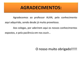 AGRADECIMENTOS:
Agradecemos ao professor ALAN, pelo conhecimento
aqui adquirido, sendo desde já muito proveitoso.
Aos colegas, por aderirem aqui os nossos conhecimentos
expostos, e pela paciência em nos ouvir...
O nosso muito obrigado!!!!!
 