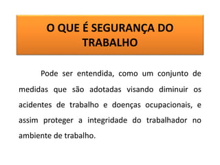 O QUE É SEGURANÇA DO
TRABALHO
Pode ser entendida, como um conjunto de
medidas que são adotadas visando diminuir os
acidentes de trabalho e doenças ocupacionais, e
assim proteger a integridade do trabalhador no
ambiente de trabalho.
 