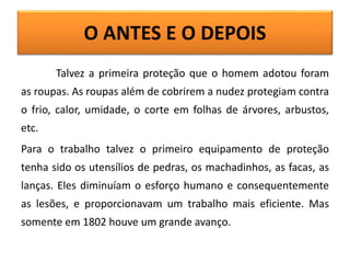O ANTES E O DEPOIS
Talvez a primeira proteção que o homem adotou foram
as roupas. As roupas além de cobrirem a nudez protegiam contra
o frio, calor, umidade, o corte em folhas de árvores, arbustos,
etc.
Para o trabalho talvez o primeiro equipamento de proteção
tenha sido os utensílios de pedras, os machadinhos, as facas, as
lanças. Eles diminuíam o esforço humano e consequentemente
as lesões, e proporcionavam um trabalho mais eficiente. Mas
somente em 1802 houve um grande avanço.
 