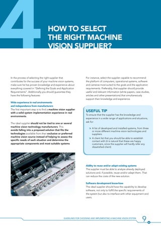 9Guidelines for Choosing and Implementing a Machine Vision System
In the process of selecting the right supplier that
contributes for the success of your machine vision systems,
make sure he has proven knowledge and experience about
everything covered in “Defining the Goals and Application
Requirements”. Additionally you should guarantee they
have the following features:
Wide experience in real environments
and independence from manufacturers
The first important step is to find a machine vision supplier
with a solid system implementation experience in real
environments.
The ideal supplier should not be tied to one or several
machine vision technology manufacturers. This
avoids falling into a proposed solution that fits the
technologies available from their exclusive or preferred
machine vision source instead of helping to assess the
specific needs of each situation and determine the
appropriate components and most suitable systems.
For instance, select the supplier capable to recommend
the platform of computers, operational systems, software
and cameras most suited to the goals and the application
requirements. Preferably, that supplier should provide
useful and relevant information (white papers, case studies,
articles and other presentations) that simultaneously
support their knowledge and experience.
Useful Tip
To ensure that the supplier has the knowledge and
experience in a wide range of applications and situations,
ask for:
ÌÌ A list of developed and installed systems, from three
or more different machine vision technologies and
suppliers.
ÌÌ A client list that you should be able to establish
contact with (it is natural that these are happy
customers, since the supplier will hardly refer any
dissatisfied client)
Ability to reuse and/or adapt existing systems
The supplier must be able to analyze already deployed
solutions and, if possible, reuse and/or adapt them. That
can reduce the costs of the new solution.
Software development know-how
The ideal supplier should have the capability to develop
software, not only to fulfill the specific requirements of
the system but also to interface with other equipment and
users.
4How to select
the right machine
vision supplier?
 