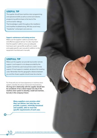 USEFUL TIP
The supplier should have machine vision programming
and operational skills as well as control and robotics
programming skills (at least at the level of the
communication debug).
That knowledge is useful throughout the installation
and simplifies troubleshooting. Will also avoid many
“headaches” and project cost overruns.
Support, maintenance and training services
Make sure the supplier is able to provide a fast
and effective support service. It is also important
that the supplier is able to carry out adequate
training to each user profile as well as to create
and supply specific user manuals (in addition to the
equipment manufacturer’s manuals).
USEFULL TIP
Make sure the supplier can provide local and/or remote
support. Local support is not always provided by the
supplier. Sometimes uses local partners and/or remote
support. If local support is needed, ask about the traveling
costs. Remember that the geographic distance between
you and the chosen supplier should never be a barrier.
For those who do not have experience in machine vision
systems, besides the above-mentioned characteristics,
the long term relationship with the supplier should also
be considered. It has a direct impact not only in the
machine vision system to develop, install and maintain,
but also in the company’s future.
Many suppliers over promise what
they can deliver, but only few can
provide a system, minimally functional
and scalable, able to meet the
specific requirements of each case.
10 Guidelines for Choosing and Implementing a Machine Vision System
 