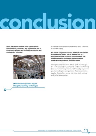 11Guidelines for Choosing and Implementing a Machine Vision System
When the proper machine vision system is built
and supported correctly, it is a fundamental tool to
create more efficient and profitable production and
management processes.
Machine vision systems require
thoughtful planning and analysis
conclusion
A machine vision system implementation is not a decision
to be taken lightly.
For a wide range of businesses the key to a successful
machine vision project lies on the selection of a
specialized supplier that puts customer needs first
and possesses the knowledge, experience and
characteristics presented in this document.
The right supplier should be able to guide you through
the whole process (here, complexity can be overwhelming)
because he has the experience and knowledge to prevent
you from making the wrong choices. Also notice that the
supplier should play a partner role in the whole process,
and not be just a supplier.
 