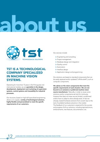 12 Guidelines for Choosing and Implementing a Machine Vision System
TST is a technological
company specialized
in machine vision
systems.
Operating for more than 15 years in the Portuguese and
international markets, we are specialists in the design,
development, deployment and marketing of supervision
systems, control systems and traceability for industrial
processes.
Our structure, based on high skill specialized engineering,
allows us to supply a variety of technological solutions,
highly flexible and personalized to meet the specific
requirements of our customers.
Our services include:
ÌÌ Engineering and consulting
ÌÌ Project management
ÌÌ Database design and integration
ÌÌ Quality control
ÌÌ Automation
ÌÌ Interface design
ÌÌ Application design and programming
Our solutions are based on standard components that can
be easily replaced and/or updated (“off-the-shelf”), such as
computer components.
We advise on the vision components that meet the
specific requirements of each situation. We are not
bound to an exclusive or preferred machine vision
source manufacturer. Naturally, in order to reuse some
solutions and/or components we look for continuity;
however that does not mean we are limited, conditioned
and/or have to adapt to what already exists. In fact we
already created hardware solutions from scratch due to the
lack of available hardware solutions in the market.
The feedback of our customers is essential for the success
and progress of all our solutions, including reported errors,
enhancements, new features, documentation, etc.
about us
 