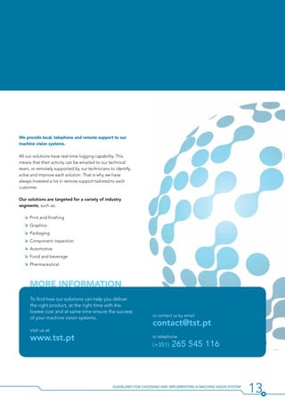 13Guidelines for Choosing and Implementing a Machine Vision System
We provide local, telephone and remote support to our
machine vision systems.
All our solutions have real-time logging capability. This
means that their activity can be emailed to our technical
team, or remotely supported by our technicians to identify,
solve and improve each solution. That is why we have
always invested a lot in remote support tailored to each
customer.
Our solutions are targeted for a variety of industry
segments, such as:
ÌÌ Print and finishing
ÌÌ Graphics
ÌÌ Packaging
ÌÌ Component inspection
ÌÌ Automotive
ÌÌ Food and beverage
ÌÌ Pharmaceutical
To find how our solutions can help you deliver
the right product, at the right time with the
lowest cost and at same time ensure the success
of your machine vision systems,
visit us at
www.tst.pt
or contact us by email
contact@tst.pt
or telephone
(+351) 265 545 116
More Information
 