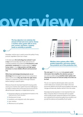 1Guidelines for Choosing and Implementing a Machine Vision System
The key objective is to minimize the
amount of trial and errors and to choose
a machine vision system able to serve
your current, and future, company
needs as smoothly as possible.
Nowadays, machine vision is used to ensure the quality of many
products, regardless of their size or shape.
In the latest years this technology has evolved in such
a way (more functionality, ease of use, lower prices and
increased availability of providers) that it has become a vital
automation component that enables systems to replace
human vision in many high-precision and high speed
processes in a more reliable efficient and economical
way.
While those technological developments are an
advantage (that encouraged more and more companies to
adopt machine vision), they also hinder the right choice.
Therefore it is essential to conduct a thorough evaluation
before investing in a specific system.
Moreover, those who have been faced with choosing and/or
carrying out a machine vision system know how challenging it
is to select a solution that is at the same time economical and
efficient because it depends on multiple factors such as:
ÌÌ Equipment selection and development based on the
requirements of each situation
ÌÌ Development timings
ÌÌ Installation and integration with other systems
ÌÌ User interface
ÌÌ Maintenance and updates
Machine vision systems allow 100%
product inspection, and ensure defect
free products out of the production line.
The main goal of this document is to present useful
information that simplifies the selection process of
your next (or update existing) machine vision system and
minimize the amount of trial and costly errors that can
be fatal.
The aim is to make the selected system able to serve the
current needs of your company and to adapt in the most
economical, efficient and smooth way as possible to the trends,
changes and demands, whether internal or from the market.
Nowadays business reputation is more important than ever.
Many companies refuse to do business with any supplier
whose quality has been questioned. Machine vision systems
are a required tool to ensure the quality of your products, and
provide the evidence and traceability of such quality.
overview
 