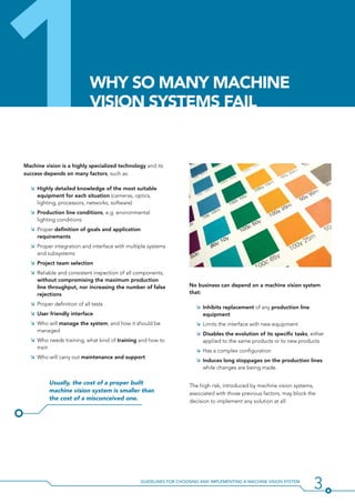 3Guidelines for Choosing and Implementing a Machine Vision System
1Machine vision is a highly specialized technology and its
success depends on many factors, such as:
ÌÌ Highly detailed knowledge of the most suitable
equipment for each situation (cameras, optics,
lighting, processors, networks, software)
ÌÌ Production line conditions, e.g. environmental
lighting conditions
ÌÌ Proper definition of goals and application
requirements
ÌÌ Proper integration and interface with multiple systems
and subsystems
ÌÌ Project team selection
ÌÌ Reliable and consistent inspection of all components,
without compromising the maximum production
line throughput, nor increasing the number of false
rejections
ÌÌ Proper definition of all tests
ÌÌ User friendly interface
ÌÌ Who will manage the system, and how it should be
managed
ÌÌ Who needs training, what kind of training and how to
train
ÌÌ Who will carry out maintenance and support
Usually, the cost of a proper built
machine vision system is smaller than
the cost of a misconceived one.
No business can depend on a machine vision system
that:
ÌÌ Inhibits replacement of any production line
equipment
ÌÌ Limits the interface with new equipment
ÌÌ Disables the evolution of its specific tasks, either
applied to the same products or to new products
ÌÌ Has a complex configuration
ÌÌ Induces long stoppages on the production lines
while changes are being made.
The high risk, introduced by machine vision systems,
associated with those previous factors, may block the
decision to implement any solution at all.
Why So Many Machine
Vision Systems Fail
 