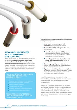 4 Guidelines for Choosing and Implementing a Machine Vision System
The decision not to implement a machine vision solution
can represent, in practice:
ÌÌ Lower quality products compared with
competition (due to lower quality control)
ÌÌ Decreased traceability on the production lines,
which will cause:
•		Loss of production process visibility, essential
for proactive error correction and continuous
improvement (timely error feedback as well their
causes allows immediate correction)
•		Loss of opportunity to certify product quality
as they leave the production line (in case of
complaints)
ÌÌ Disadvantage regarding competition that has
machine vision systems and can guarantee superior
quality levels of products and services
ÌÌ Bigger environmental impact costs, resulting from
an excessive production of defective material (caused
by the absence, or inadequacy, of a good quality
control) and its consequent destruction
In the following sections we will present the critical
elements that guarantee the success of any machine vision
system in order to avoid any errors that may cause its
complete failure.
Some of the subjects that we will cover in this document,
such as image processing, software and camera selection,
etc., could be further developed and would extend the
scope of this document. Our goal is to provide a useful
guide to ensure the success of your machine vision systems
with minimum risks and costs and maximum efficiency and
effectiveness.
These are some Of challenges
and demands from the
current market:
ÌÌ Increased competitive environment (additional
low-cost, along with global, suppliers)
ÌÌ Limited access to investment
ÌÌ Shorter product life cycle
ÌÌ Increased demand for customized products
ÌÌ New prospects from emerging markets
THose ARE crucial tests for
the organization’s capability
to re-invent itself.
How much Does it cost
not to implement
any solution?
In fact, quality control has always been there, usually done
by sampling. Nowadays technology allows quality
control at the piece level, which raises the process
control standards and traceability. If we add to that the
capacity to build an integrated information infrastructure,
from the production line up to the decision level, then we
will have a high quality control solution with real added
value.
 
