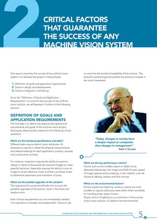 5Guidelines for Choosing and Implementing a Machine Vision System
2 so may limit the evolution/scalability of the solution. The
evolution potential gained justifies any eventual increase in
the initial investment.
“Today, changes in society have
a deeper impact on companies
than changes in management.”
Peter F. Drucker
Which are the key performance criteria?
Factors such as the smallest object or defect to be
detected (tolerances), the image size (field of view), speed
of image capture and processing, or the need for color all
influence lighting, camera and lens choices.
Which are the environmental factors?
Certain equipment (lighting, cameras, optics) are more
suitable to capture stationary views while others are better
for handling linear object motion.
Proper choice of lighting is a crucial factor in the success
of any vision solution. In addition the environmental
One way to maximize the success of any artificial vision
system is to develop the project in three phases:
1. Definition of goals and application requirements
2. Solution design and development
3. Solution integration and testing
Since the “Definition of Goals and Application
Requirements” is crucial for the success of any artificial
vision solution, we will develop it further on the following
sections.
Definition Of Goals and
application Requirements
The first step is to define the physical and operational
requirements and goals of the machine vision project.
Starting by obtaining the answers for the following critical
questions:
Which are the functional specifications and tasks?
Different tasks require distinct vision attributes. It’s
necessary to specify in detail the physical measurements
and relevant settings for each application, product, process
and components involved.
For instance, inspection requires the ability to examine
objects in detail and evaluate the acquired images to make
pass/fail decisions. Assembly requires the ability to scan an
image to locate reference marks and then use those marks
to determine placement and orientation of parts.
Which are the possible upgrades of the solution?
The requirement’s survey should take into account the
possible upgrades of the solution, both in the short and
medium term.
Even if those requirements are not immediately needed,
it is important to consider and analyze them. Failure to do
Critical Factors
that Guarantee
the success of any
machine vision system
 