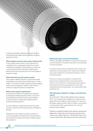 6 Guidelines for Choosing and Implementing a Machine Vision System
Solution that works versus functional solution
There is a big difference between a solution that works and
a functional solution. A solution that works is not necessarily
a functional solution.
For instance, the choice of components, their location and
distribution on the production line, and the user interface
are crucial to determine if a solution that works is in fact a
functional solution.
If the error correction procedures in a solution that
works are too complex and time consuming then the
solution is not functional – it compromises the production
line productivity. The wrong components or the right
components at the wrong location, can compromise all the
production line.
Who will program, implement, configure and maintain the
system?
As mentioned in “Why So Many Machine Vision Systems
Fail?”, your company cannot depend on a machine vision
system that cannot adapt to evolving tasks. For instance, if
the system needs to evolve, either to inspect a new product
or communicate with a new production line, who will
program those updates?
Therefore it is essential to determine the selection, development,
deployment, configuration and maintenance processes of any
machine vision system, either for an “off-the-shelf” solution or for
a custom made solution. We will discuss that in the next sections.
conditions (humidity, temperature, vibration levels of
toxicity) where the system will be installed may restrict
equipment choice.
Which equipment must the vision system interface with?
A vision system which carries out the supervision of
a production line is necessarily simpler than one that
includes the traceability of the production process and
communication with the information system and/or
performs some kind of production line control based on
inspection results.
Which information must the system provide?
Vision systems seldom operate in a stand-alone mode.
Instead they must collect and send information to other
systems. For instance, quality traceability requires logging
and/or reporting inspection results as well as report
creation to support production management.
Which are the operator requirements?
It’s important to determine if operators are required
to change periodically inspection criteria, such as the
accepted tolerance levels as well as input validation
to avoid erroneous configuration settings that can
compromise the production.
It is also important to determine the need to provide
security to prevent unauthorized access to configuration
settings.
Therefore the user interface must be as simple and
intuitive as possible, be tailored to the requirements of
each production process and include complete support
documentation.
 