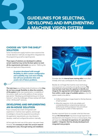 7Guidelines for Choosing and Implementing a Machine Vision System
3Choose an “off-the-shelf”
SoLution
Some manufacturers supply machine vision solutions that
include detection methods and algorithms integrated into
the programming as well as reporting tools.
These types of solutions are developed to address
certain needs but may not be the best option to meet
all the requirements and needs (see section “Defining the
Goals and application Requirements.
A system developed with enough
flexibility to allow custom configuration
and scalability may cost more initially,
but will save production time and
avoid a lot of future problems.
The main issue around these kinds of solutions is that they
do not have enough flexibility to allow the evolution
of the system (either new requirements, or scalability of
the solution itself), such as the addition of new cameras
(see section “Developing and Implementing an In-House
Solution”), since the challenges of these overlap with those
of the “off-the-shelf” solutions.
Developing and Implementing
An In-House Solution
If your company has a team of engineers with
experience in machine vision systems, and enough
knowledge to choose the equipment according to
the application requirements, you may choose to
develop, install and configure the solution internally.
At first sight the total cost of this option may seem lower.
However, it is necessary to take into account research
development costs, thorough testing and installation.
Consider also the internal team training skills (most often
limited), which also contributes for the overall costs.
Besides do not forget that machine vision technology
and equipment are constantly and rapidly evolving. The
internal team must have the capacity to identify and
integrate the appropriate technologies and equipment,
from within a wide range of available options so that the
system needs to be able to:
ÌÌ Collect and analyze images based on the key features
of each product
ÌÌ Allow the inspection of all units reliably and
consistently without compromising maximum
performance of the production line and without
increasing the number of false rejections
Another important factor to consider is the fact that even
though the internal team may have enough experience in
development and integration of one or more projects, they
will never have the level of experience of a specialized
supplier / integrator that has already developed and
integrated many projects.
Guidelines For SelectiNG,
DevelopING and IMPLEMENTING
A MACHINE VISION SYSTEM
 