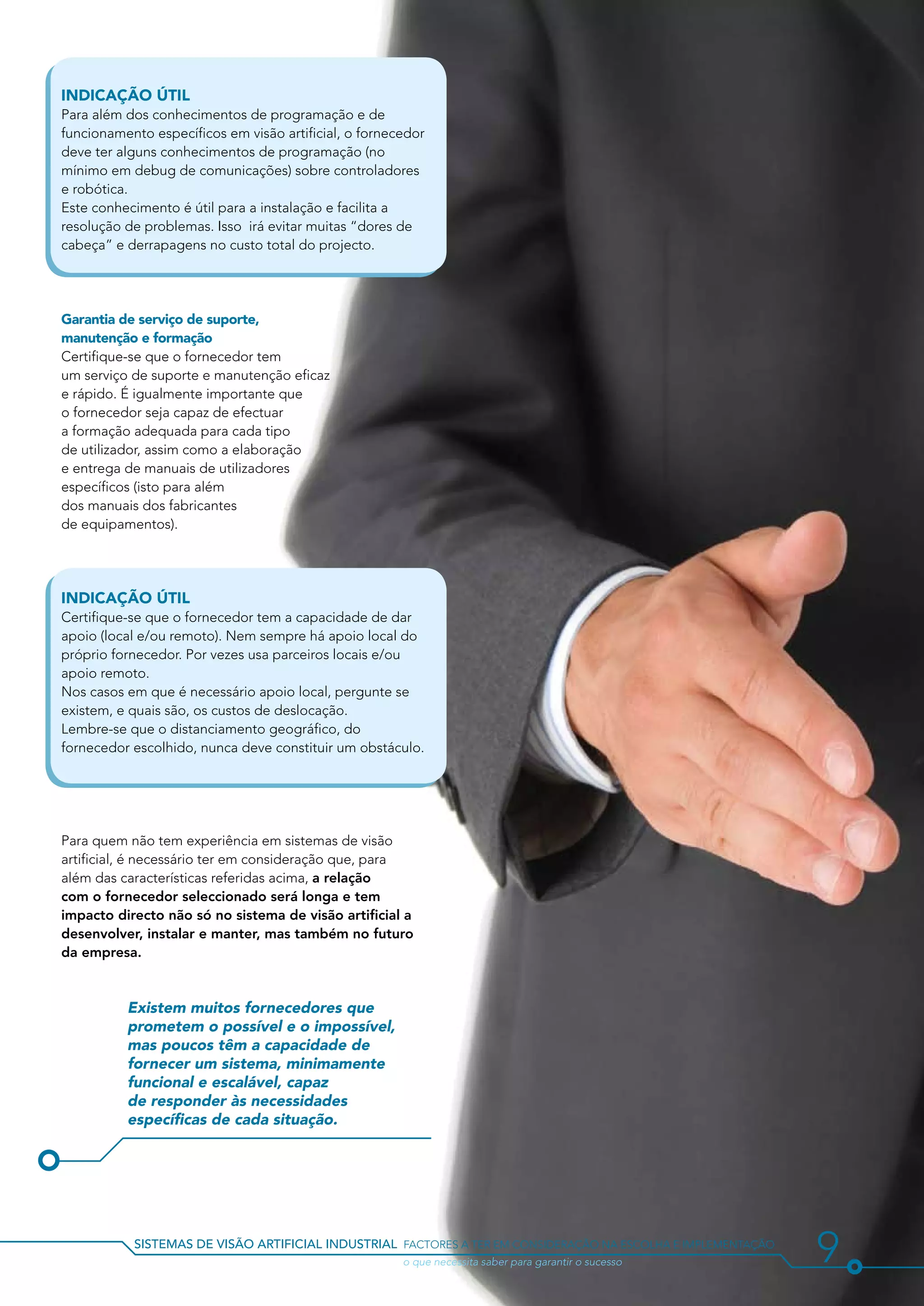 Indicação útil
Para além dos conhecimentos de programação e de
funcionamento específicos em visão artificial, o fornecedor
deve ter alguns conhecimentos de programação (no
mínimo em debug de comunicações) sobre controladores
e robótica.
Este conhecimento é útil para a instalação e facilita a
resolução de problemas. Isso irá evitar muitas “dores de
cabeça” e derrapagens no custo total do projecto.




Garantia de serviço de suporte,
manutenção e formação
Certifique-se que o fornecedor tem
um serviço de suporte e manutenção eficaz
e rápido. É igualmente importante que
o fornecedor seja capaz de efectuar
a formação adequada para cada tipo
de utilizador, assim como a elaboração
e entrega de manuais de utilizadores
específicos (isto para além
dos manuais dos fabricantes
de equipamentos).




Indicação útil
Certifique-se que o fornecedor tem a capacidade de dar
apoio (local e/ou remoto). Nem sempre há apoio local do
próprio fornecedor. Por vezes usa parceiros locais e/ou
apoio remoto.
Nos casos em que é necessário apoio local, pergunte se
existem, e quais são, os custos de deslocação.
Lembre-se que o distanciamento geográfico, do
fornecedor escolhido, nunca deve constituir um obstáculo.




Para quem não tem experiência em sistemas de visão
artificial, é necessário ter em consideração que, para
além das características referidas acima, a relação
com o fornecedor seleccionado será longa e tem
impacto directo não só no sistema de visão artificial a
desenvolver, instalar e manter, mas também no futuro
da empresa.



          Existem muitos fornecedores que
          prometem o possível e o impossível,
          mas poucos têm a capacidade de
          fornecer um sistema, minimamente
          funcional e escalável, capaz
          de responder às necessidades
          específicas de cada situação.




           sistemas de visão artificial industrial factores a ter em consideração na escolha e implementação
           				                                        o que necessita saber para garantir o sucesso           9
 