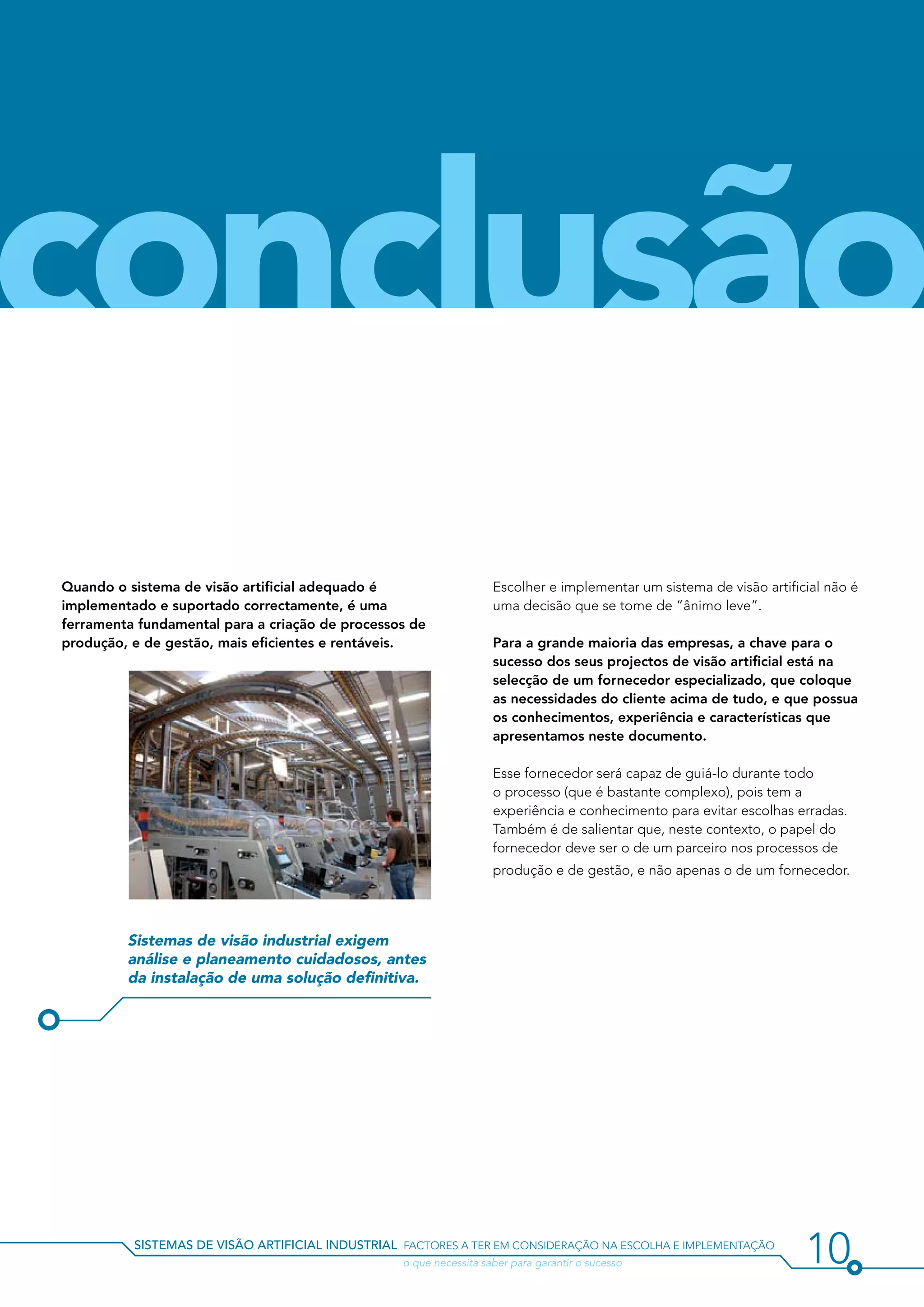 conclusão
Quando o sistema de visão artificial adequado é                     Escolher e implementar um sistema de visão artificial não é
implementado e suportado correctamente, é uma                       uma decisão que se tome de “ânimo leve”.
ferramenta fundamental para a criação de processos de
produção, e de gestão, mais eficientes e rentáveis.                 Para a grande maioria das empresas, a chave para o
                                                                    sucesso dos seus projectos de visão artificial está na
                                                                    selecção de um fornecedor especializado, que coloque
                                                                    as necessidades do cliente acima de tudo, e que possua
                                                                    os conhecimentos, experiência e características que
                                                                    apresentamos neste documento.

                                                                    Esse fornecedor será capaz de guiá-lo durante todo
                                                                    o processo (que é bastante complexo), pois tem a
                                                                    experiência e conhecimento para evitar escolhas erradas.
                                                                    Também é de salientar que, neste contexto, o papel do
                                                                    fornecedor deve ser o de um parceiro nos processos de
                                                                    produção e de gestão, e não apenas o de um fornecedor.




         Sistemas de visão industrial exigem
         análise e planeamento cuidadosos, antes
         da instalação de uma solução definitiva.




          sistemas de visão artificial industrial factores a ter em consideração na escolha e implementação
          				                                    o que necessita saber para garantir o sucesso                       10
 