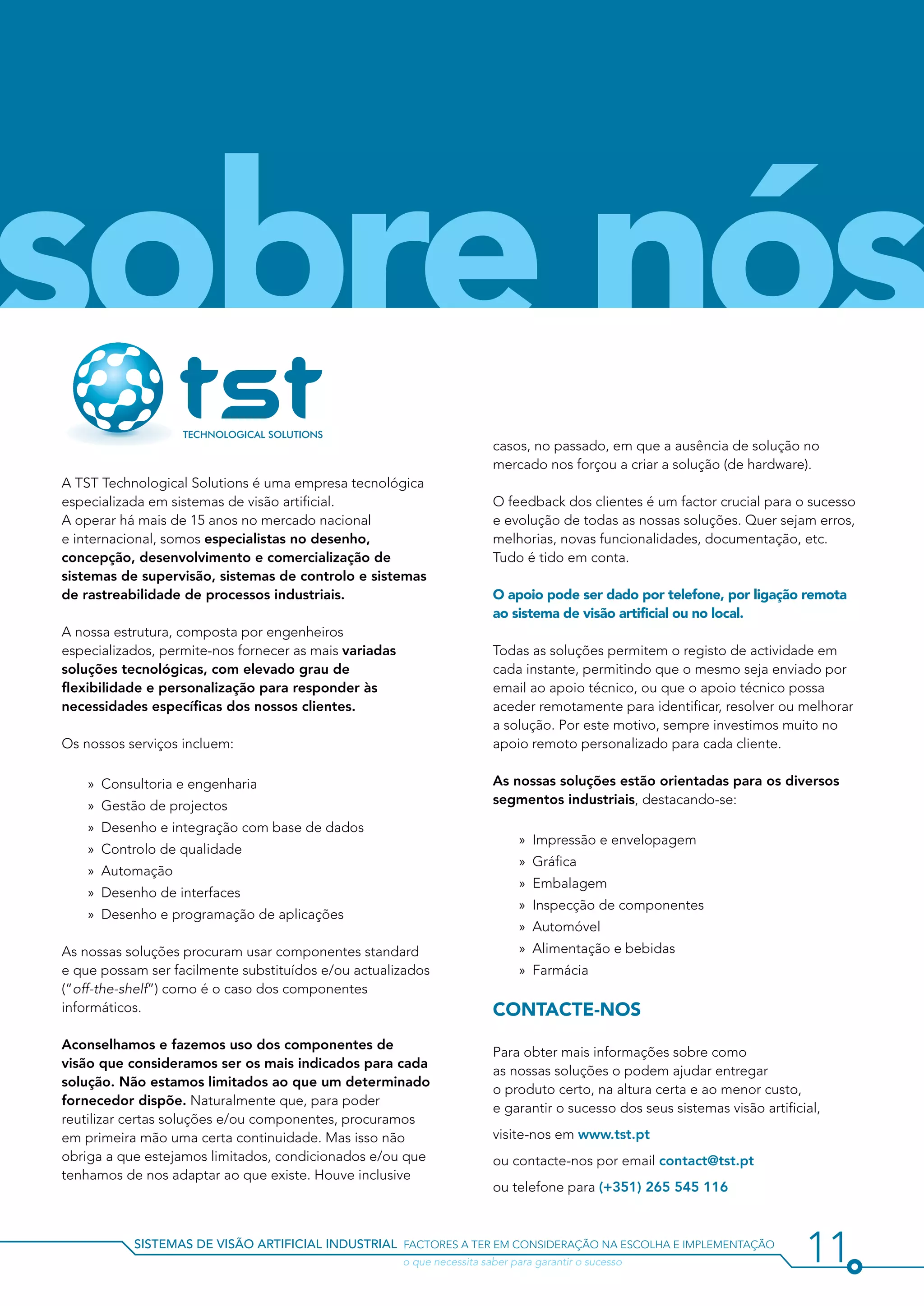 sobre nós
                                                                          casos, no passado, em que a ausência de solução no
                                                                          mercado nos forçou a criar a solução (de hardware).
A TST Technological Solutions é uma empresa tecnológica
especializada em sistemas de visão artificial.                            O feedback dos clientes é um factor crucial para o sucesso
A operar há mais de 15 anos no mercado nacional                           e evolução de todas as nossas soluções. Quer sejam erros,
e internacional, somos especialistas no desenho,                          melhorias, novas funcionalidades, documentação, etc.
concepção, desenvolvimento e comercialização de                           Tudo é tido em conta.
sistemas de supervisão, sistemas de controlo e sistemas
de rastreabilidade de processos industriais.                              O apoio pode ser dado por telefone, por ligação remota
                                                                          ao sistema de visão artificial ou no local.
A nossa estrutura, composta por engenheiros
especializados, permite-nos fornecer as mais variadas                     Todas as soluções permitem o registo de actividade em
soluções tecnológicas, com elevado grau de                                cada instante, permitindo que o mesmo seja enviado por
flexibilidade e personalização para responder às                          email ao apoio técnico, ou que o apoio técnico possa
necessidades específicas dos nossos clientes.                             aceder remotamente para identificar, resolver ou melhorar
                                                                          a solução. Por este motivo, sempre investimos muito no
Os nossos serviços incluem:                                               apoio remoto personalizado para cada cliente.

    »» Consultoria e engenharia                                           As nossas soluções estão orientadas para os diversos
    »» Gestão de projectos                                                segmentos industriais, destacando-se:

    »» Desenho e integração com base de dados
                                                                               »» Impressão e envelopagem
    »» Controlo de qualidade
                                                                               »» Gráfica
    »» Automação
                                                                               »» Embalagem
    »» Desenho de interfaces
                                                                               »» Inspecção de componentes
    »» Desenho e programação de aplicações
                                                                               »» Automóvel
As nossas soluções procuram usar componentes standard                          »» Alimentação e bebidas
e que possam ser facilmente substituídos e/ou actualizados                     »» Farmácia
(“off-the-shelf”) como é o caso dos componentes
informáticos.                                                             Contacte-nos
Aconselhamos e fazemos uso dos componentes de
                                                                          Para obter mais informações sobre como
visão que consideramos ser os mais indicados para cada
                                                                          as nossas soluções o podem ajudar entregar
solução. Não estamos limitados ao que um determinado
                                                                          o produto certo, na altura certa e ao menor custo,
fornecedor dispõe. Naturalmente que, para poder
                                                                          e garantir o sucesso dos seus sistemas visão artificial,
reutilizar certas soluções e/ou componentes, procuramos
em primeira mão uma certa continuidade. Mas isso não                      visite-nos em www.tst.pt
obriga a que estejamos limitados, condicionados e/ou que                  ou contacte-nos por email contact@tst.pt
tenhamos de nos adaptar ao que existe. Houve inclusive
                                                                          ou telefone para (+351) 265 545 116



           sistemas de visão artificial industrial factores a ter em consideração na escolha e implementação
           				                                         o que necessita saber para garantir o sucesso                          11
 