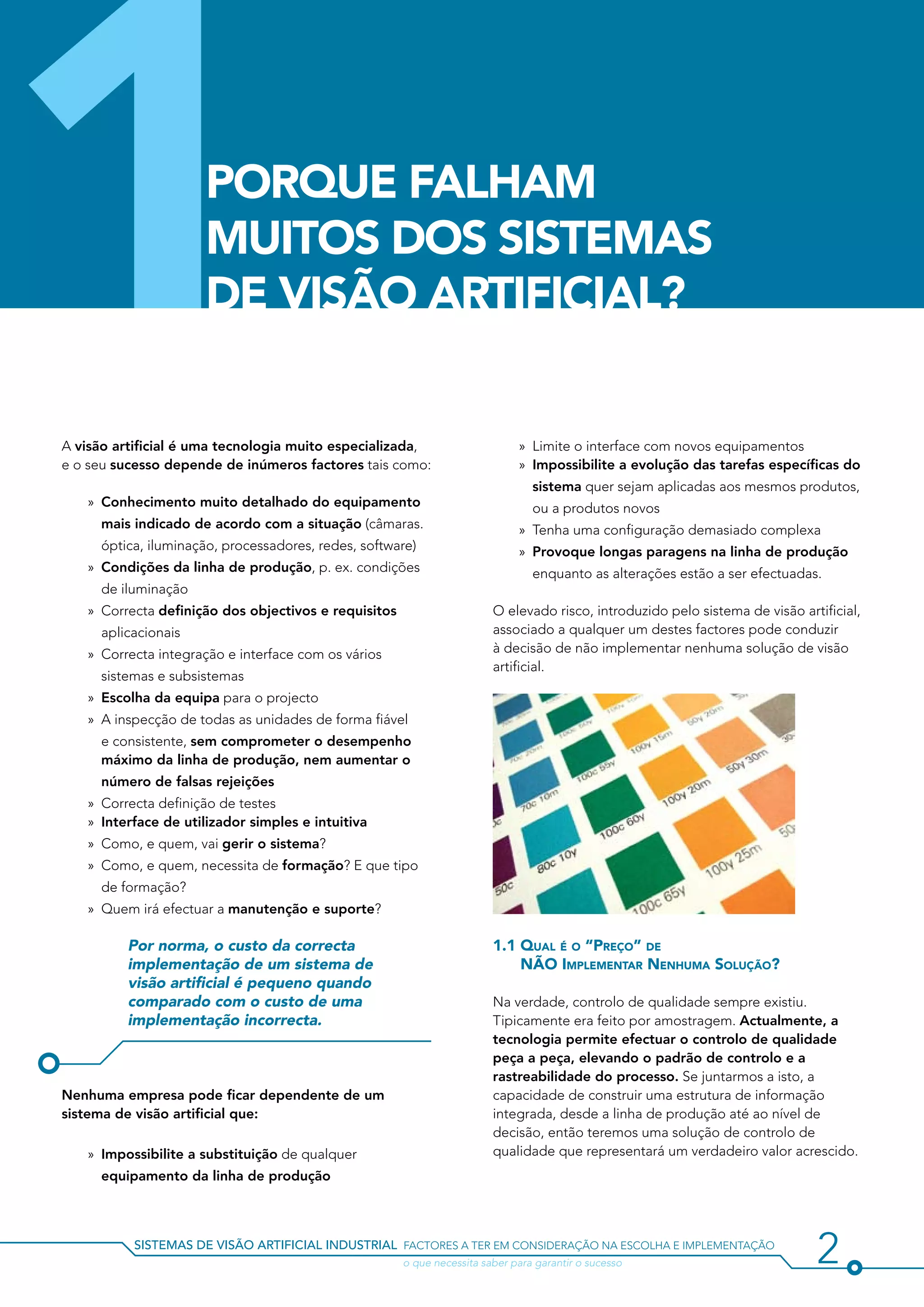 1                     Porque Falham
                      Muitos dos Sistemas
                      de Visão Artificial?


A visão artificial é uma tecnologia muito especializada,
e o seu sucesso depende de inúmeros factores tais como:

   »» Conhecimento muito detalhado do equipamento
      mais indicado de acordo com a situação (câmaras.
      óptica, iluminação, processadores, redes, software)
                                                                              »» Limite o interface com novos equipamentos
                                                                              »» Impossibilite a evolução das tarefas específicas do
                                                                                 sistema quer sejam aplicadas aos mesmos produtos,
                                                                                 ou a produtos novos
                                                                              »» Tenha uma configuração demasiado complexa
                                                                              »» Provoque longas paragens na linha de produção
   »» Condições da linha de produção, p. ex. condições                           enquanto as alterações estão a ser efectuadas.
      de iluminação
   »» Correcta definição dos objectivos e requisitos                     O elevado risco, introduzido pelo sistema de visão artificial,
      aplicacionais                                                      associado a qualquer um destes factores pode conduzir
   »» Correcta integração e interface com os vários                      à decisão de não implementar nenhuma solução de visão
                                                                         artificial.
      sistemas e subsistemas
   »» Escolha da equipa para o projecto
   »» A inspecção de todas as unidades de forma fiável
      e consistente, sem comprometer o desempenho
      máximo da linha de produção, nem aumentar o
      número de falsas rejeições
   »» Correcta definição de testes
   »» Interface de utilizador simples e intuitiva
   »» Como, e quem, vai gerir o sistema?
   »» Como, e quem, necessita de formação? E que tipo
      de formação?
   »» Quem irá efectuar a manutenção e suporte?

          Por norma, o custo da correcta                                 1.1 Qual é o “Preço” de
          implementação de um sistema de                                     NÃO Implementar Nenhuma Solução?
          visão artificial é pequeno quando
          comparado com o custo de uma                                   Na verdade, controlo de qualidade sempre existiu.
          implementação incorrecta.                                      Tipicamente era feito por amostragem. Actualmente, a
                                                                         tecnologia permite efectuar o controlo de qualidade
                                                                         peça a peça, elevando o padrão de controlo e a
                                                                         rastreabilidade do processo. Se juntarmos a isto, a
Nenhuma empresa pode ficar dependente de um                              capacidade de construir uma estrutura de informação
sistema de visão artificial que:                                         integrada, desde a linha de produção até ao nível de
                                                                         decisão, então teremos uma solução de controlo de
    »» Impossibilite a substituição de qualquer                          qualidade que representará um verdadeiro valor acrescido.
      equipamento da linha de produção



           sistemas de visão artificial industrial factores a ter em consideração na escolha e implementação
           				                                        o que necessita saber para garantir o sucesso                           2
 