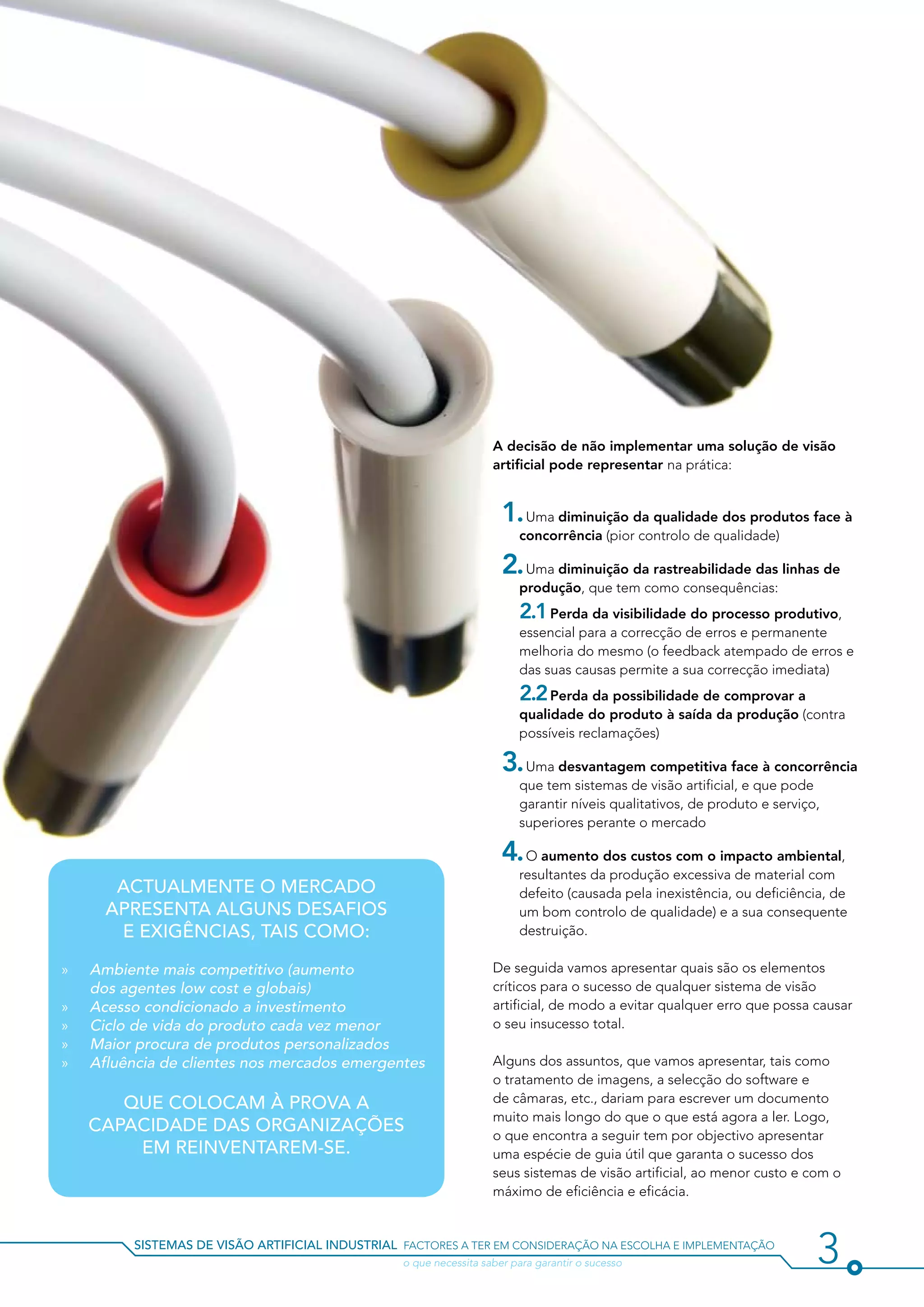 A decisão de não implementar uma solução de visão
                                                                    artificial pode representar na prática:


                                                                      1. Uma diminuição da qualidade dos produtos face à
                                                                         concorrência (pior controlo de qualidade)

                                                                      2. Uma diminuição da rastreabilidade das linhas de
                                                                         produção, que tem como consequências:
                                                                      	 2.1 Perda da visibilidade do processo produtivo,
                                                                         essencial para a correcção de erros e permanente
                                                                         melhoria do mesmo (o feedback atempado de erros e
                                                                         das suas causas permite a sua correcção imediata)
                                                                      	 2.2 Perda da possibilidade de comprovar a
                                                                         qualidade do produto à saída da produção (contra
                                                                         possíveis reclamações)

                                                                      3. Uma desvantagem competitiva face à concorrência
                                                                         que tem sistemas de visão artificial, e que pode
                                                                         garantir níveis qualitativos, de produto e serviço,
                                                                         superiores perante o mercado

                                                                      4. O aumento dos custos com o impacto ambiental,
                                                                         resultantes da produção excessiva de material com
        Actualmente o mercado                                            defeito (causada pela inexistência, ou deficiência, de
       apresenta alguns desafios                                         um bom controlo de qualidade) e a sua consequente
        e exigências, tais como:                                         destruição.

»»   Ambiente mais competitivo (aumento                             De seguida vamos apresentar quais são os elementos
     dos agentes low cost e globais)                                críticos para o sucesso de qualquer sistema de visão
»»   Acesso condicionado a investimento                             artificial, de modo a evitar qualquer erro que possa causar
»»   Ciclo de vida do produto cada vez menor                        o seu insucesso total.
»»   Maior procura de produtos personalizados
»»   Afluência de clientes nos mercados emergentes                  Alguns dos assuntos, que vamos apresentar, tais como
                                                                    o tratamento de imagens, a selecção do software e
        que colocam à prova a                                       de câmaras, etc., dariam para escrever um documento
                                                                    muito mais longo do que o que está agora a ler. Logo,
     capacidade das organizações                                    o que encontra a seguir tem por objectivo apresentar
         em reinventarem-se.                                        uma espécie de guia útil que garanta o sucesso dos
                                                                    seus sistemas de visão artificial, ao menor custo e com o
                                                                    máximo de eficiência e eficácia.


          sistemas de visão artificial industrial factores a ter em consideração na escolha e implementação
          				                                    o que necessita saber para garantir o sucesso                            3
 