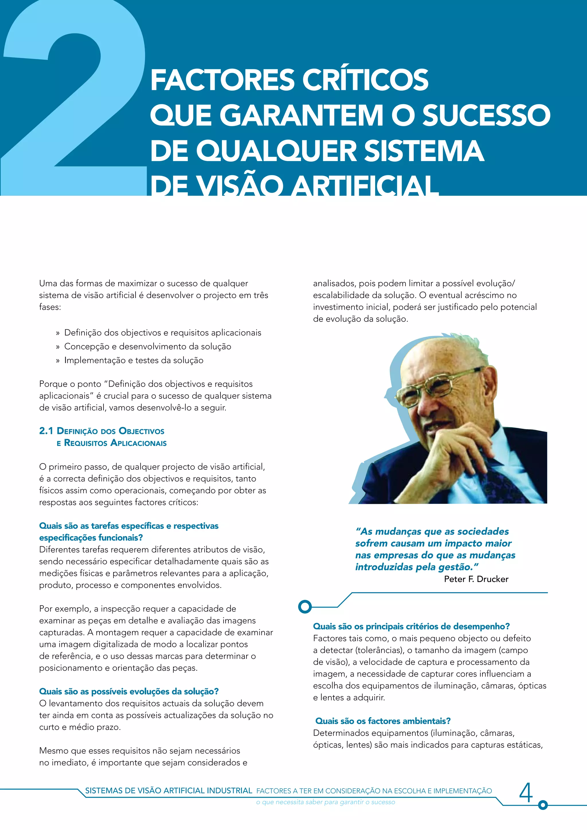 2                           FACTORES CRÍTICOS
                            QUE GARANTEM O SUCESSO
                            DE QUALQUER SISTEMA
                            DE VISÃO ARTIFICIAL


Uma das formas de maximizar o sucesso de qualquer
sistema de visão artificial é desenvolver o projecto em três
fases:

    »» Definição dos objectivos e requisitos aplicacionais
    »» Concepção e desenvolvimento da solução
                                                                          analisados, pois podem limitar a possível evolução/
                                                                          escalabilidade da solução. O eventual acréscimo no
                                                                          investimento inicial, poderá ser justificado pelo potencial
                                                                          de evolução da solução.



    »» Implementação e testes da solução

Porque o ponto “Definição dos objectivos e requisitos
aplicacionais” é crucial para o sucesso de qualquer sistema
de visão artificial, vamos desenvolvê-lo a seguir.

2.1 Definição dos Objectivos
    e Requisitos Aplicacionais


O primeiro passo, de qualquer projecto de visão artificial,
é a correcta definição dos objectivos e requisitos, tanto
físicos assim como operacionais, começando por obter as
respostas aos seguintes factores críticos:

Quais são as tarefas específicas e respectivas
                                                                                        “As mudanças que as sociedades
especificações funcionais?
                                                                                        sofrem causam um impacto maior
Diferentes tarefas requerem diferentes atributos de visão,
                                                                                        nas empresas do que as mudanças
sendo necessário especificar detalhadamente quais são as
                                                                                        introduzidas pela gestão.”
medições físicas e parâmetros relevantes para a aplicação,
                                                                                                            Peter F. Drucker
produto, processo e componentes envolvidos.

Por exemplo, a inspecção requer a capacidade de
examinar as peças em detalhe e avaliação das imagens
                                                                          Quais são os principais critérios de desempenho?
capturadas. A montagem requer a capacidade de examinar
                                                                          Factores tais como, o mais pequeno objecto ou defeito
uma imagem digitalizada de modo a localizar pontos
                                                                          a detectar (tolerâncias), o tamanho da imagem (campo
de referência, e o uso dessas marcas para determinar o
                                                                          de visão), a velocidade de captura e processamento da
posicionamento e orientação das peças.
                                                                          imagem, a necessidade de capturar cores influenciam a
                                                                          escolha dos equipamentos de iluminação, câmaras, ópticas
Quais são as possíveis evoluções da solução?
                                                                          e lentes a adquirir.
O levantamento dos requisitos actuais da solução devem
ter ainda em conta as possíveis actualizações da solução no
                                                                          Quais são os factores ambientais?
curto e médio prazo.
                                                                          Determinados equipamentos (iluminação, câmaras,
                                                                          ópticas, lentes) são mais indicados para capturas estáticas,
Mesmo que esses requisitos não sejam necessários
no imediato, é importante que sejam considerados e


            sistemas de visão artificial industrial factores a ter em consideração na escolha e implementação
            				                                        o que necessita saber para garantir o sucesso                           4
 