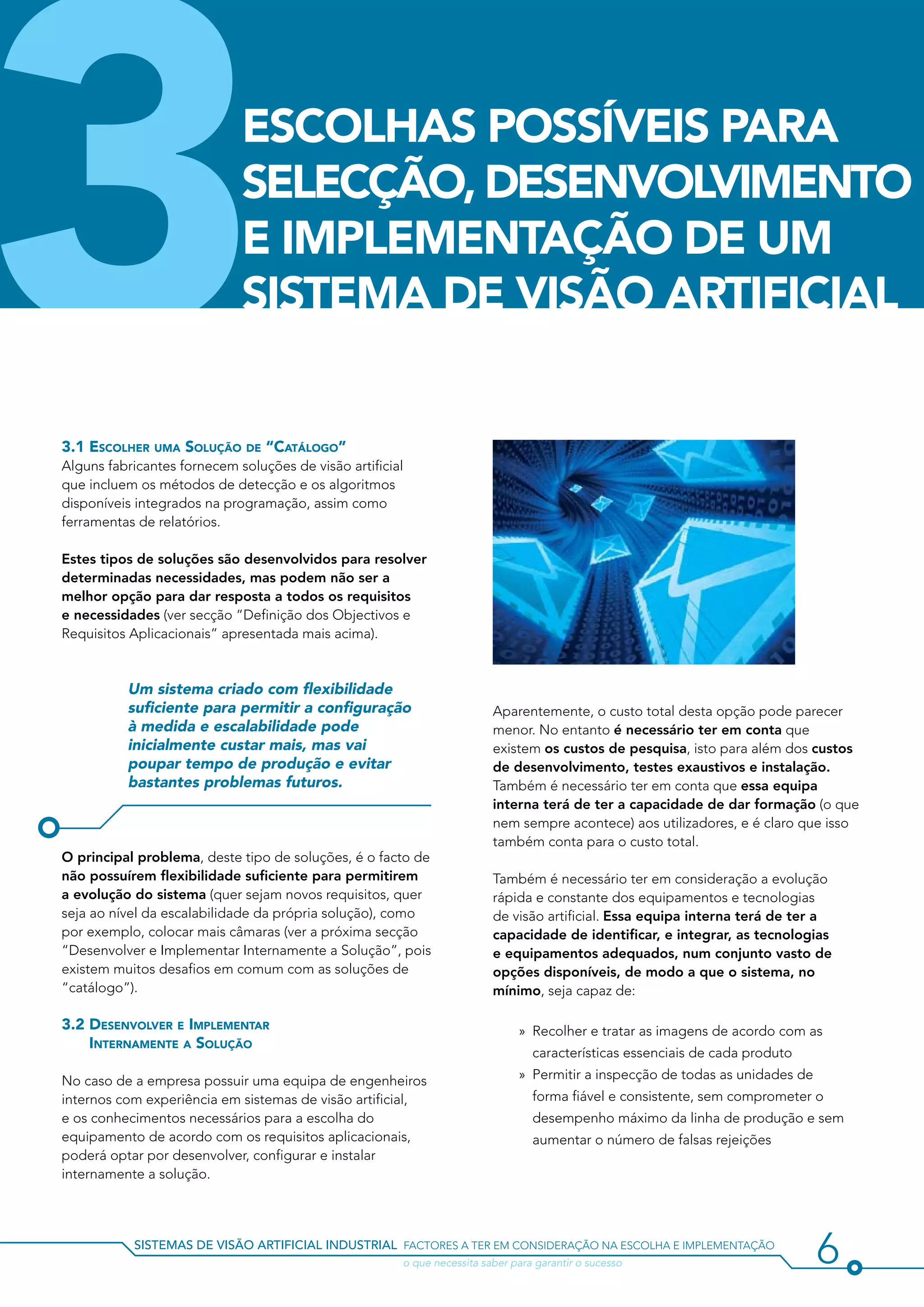 3                            ESCOLHAS POSSÍVEIS PARA
                             SELECÇÃO, DESENVOLVIMENTO
                             E IMPLEMENTAÇÃO DE UM
                             SISTEMA DE VISãO ARTIFICIAL


3.1 Escolher uma Solução de “Catálogo”
Alguns fabricantes fornecem soluções de visão artificial
que incluem os métodos de detecção e os algoritmos
disponíveis integrados na programação, assim como
ferramentas de relatórios.

Estes tipos de soluções são desenvolvidos para resolver
determinadas necessidades, mas podem não ser a
melhor opção para dar resposta a todos os requisitos
e necessidades (ver secção “Definição dos Objectivos e
Requisitos Aplicacionais” apresentada mais acima).



          Um sistema criado com flexibilidade
          suficiente para permitir a configuração                        Aparentemente, o custo total desta opção pode parecer
          à medida e escalabilidade pode                                 menor. No entanto é necessário ter em conta que
          inicialmente custar mais, mas vai                              existem os custos de pesquisa, isto para além dos custos
          poupar tempo de produção e evitar                              de desenvolvimento, testes exaustivos e instalação.
          bastantes problemas futuros.                                   Também é necessário ter em conta que essa equipa
                                                                         interna terá de ter a capacidade de dar formação (o que
                                                                         nem sempre acontece) aos utilizadores, e é claro que isso
                                                                         também conta para o custo total.
O principal problema, deste tipo de soluções, é o facto de
não possuírem flexibilidade suficiente para permitirem                   Também é necessário ter em consideração a evolução
a evolução do sistema (quer sejam novos requisitos, quer                 rápida e constante dos equipamentos e tecnologias
seja ao nível da escalabilidade da própria solução), como                de visão artificial. Essa equipa interna terá de ter a
por exemplo, colocar mais câmaras (ver a próxima secção                  capacidade de identificar, e integrar, as tecnologias
“Desenvolver e Implementar Internamente a Solução”, pois                 e equipamentos adequados, num conjunto vasto de
existem muitos desafios em comum com as soluções de                      opções disponíveis, de modo a que o sistema, no
“catálogo”).                                                             mínimo, seja capaz de:

3.2 Desenvolver e Implementar                                                 »» Recolher e tratar as imagens de acordo com as
    Internamente a Solução
                                                                                 características essenciais de cada produto

No caso de a empresa possuir uma equipa de engenheiros                        »» Permitir a inspecção de todas as unidades de
internos com experiência em sistemas de visão artificial,                        forma fiável e consistente, sem comprometer o
e os conhecimentos necessários para a escolha do                                 desempenho máximo da linha de produção e sem
equipamento de acordo com os requisitos aplicacionais,                           aumentar o número de falsas rejeições
poderá optar por desenvolver, configurar e instalar
internamente a solução.




           sistemas de visão artificial industrial factores a ter em consideração na escolha e implementação
           				                                        o que necessita saber para garantir o sucesso                            6
 