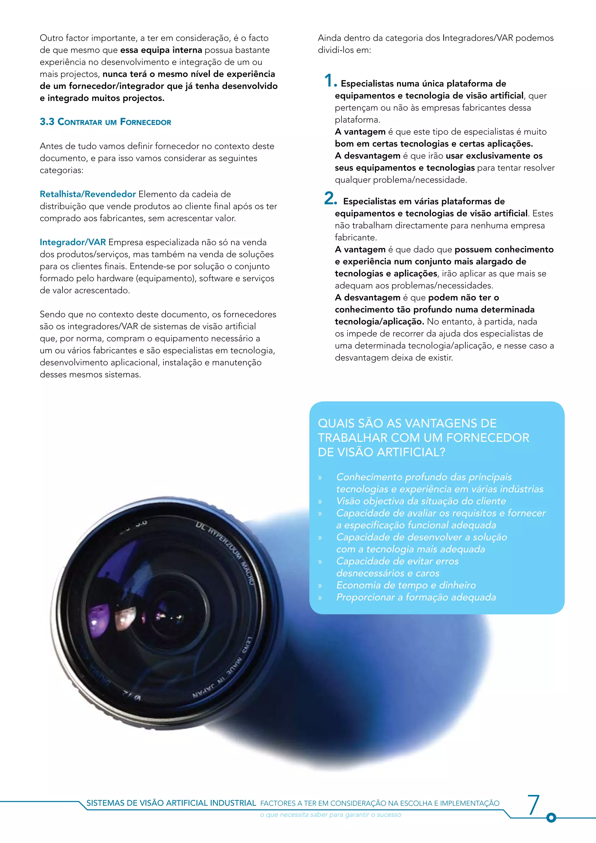Outro factor importante, a ter em consideração, é o facto                Ainda dentro da categoria dos Integradores/VAR podemos
de que mesmo que essa equipa interna possua bastante                     dividi-los em:
experiência no desenvolvimento e integração de um ou
mais projectos, nunca terá o mesmo nível de experiência
de um fornecedor/integrador que já tenha desenvolvido                      1. Especialistas numa única plataforma de
e integrado muitos projectos.                                                  equipamentos e tecnologia de visão artificial, quer
                                                                               pertençam ou não às empresas fabricantes dessa
3.3 Contratar um Fornecedor                                                    plataforma.
                                                                           	   A vantagem é que este tipo de especialistas é muito
Antes de tudo vamos definir fornecedor no contexto deste                       bom em certas tecnologias e certas aplicações.
documento, e para isso vamos considerar as seguintes                       	   A desvantagem é que irão usar exclusivamente os
categorias:                                                                    seus equipamentos e tecnologias para tentar resolver
                                                                               qualquer problema/necessidade.
Retalhista/Revendedor Elemento da cadeia de
distribuição que vende produtos ao cliente final após os ter
                                                                           2. Especialistas em várias plataformas de
                                                                               equipamentos e tecnologias de visão artificial. Estes
comprado aos fabricantes, sem acrescentar valor.
                                                                               não trabalham directamente para nenhuma empresa
                                                                               fabricante.
Integrador/VAR Empresa especializada não só na venda
                                                                           	   A vantagem é que dado que possuem conhecimento
dos produtos/serviços, mas também na venda de soluções
                                                                               e experiência num conjunto mais alargado de
para os clientes finais. Entende-se por solução o conjunto
                                                                               tecnologias e aplicações, irão aplicar as que mais se
formado pelo hardware (equipamento), software e serviços
                                                                               adequam aos problemas/necessidades.
de valor acrescentado.
                                                                           	   A desvantagem é que podem não ter o
                                                                               conhecimento tão profundo numa determinada
Sendo que no contexto deste documento, os fornecedores
                                                                               tecnologia/aplicação. No entanto, à partida, nada
são os integradores/VAR de sistemas de visão artificial
                                                                               os impede de recorrer da ajuda dos especialistas de
que, por norma, compram o equipamento necessário a
                                                                               uma determinada tecnologia/aplicação, e nesse caso a
um ou vários fabricantes e são especialistas em tecnologia,
                                                                               desvantagem deixa de existir.
desenvolvimento aplicacional, instalação e manutenção
desses mesmos sistemas.




                                                                         Quais são as vantagens de
                                                                         trabalhar com um fornecedor
                                                                         de visão artificial?

                                                                         »»    Conhecimento profundo das principais
                                                                               tecnologias e experiência em várias indústrias
                                                                         »»    Visão objectiva da situação do cliente
                                                                         »»    Capacidade de avaliar os requisitos e fornecer
                                                                               a especificação funcional adequada
                                                                         »»    Capacidade de desenvolver a solução
                                                                               com a tecnologia mais adequada
                                                                         »»    Capacidade de evitar erros
                                                                               desnecessários e caros
                                                                         »»    Economia de tempo e dinheiro
                                                                         »»    Proporcionar a formação adequada




           sistemas de visão artificial industrial factores a ter em consideração na escolha e implementação
           				                                        o que necessita saber para garantir o sucesso                         7
 