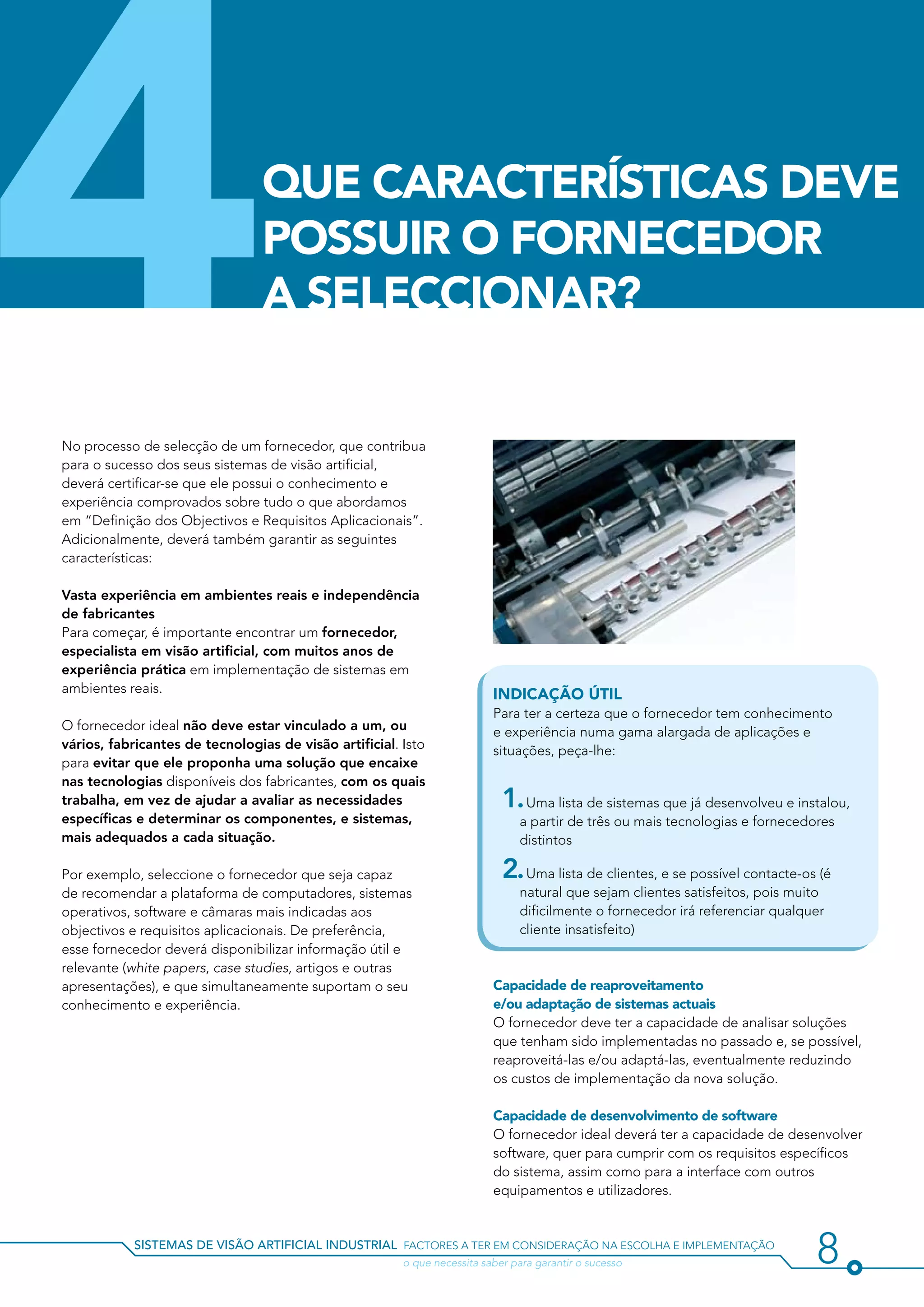 4                                QUE CARACTERÍSTICAS DEVE
                                 POSSUIR O FORNECEDOR
                                 A SELECCIONAR?


No processo de selecção de um fornecedor, que contribua
para o sucesso dos seus sistemas de visão artificial,
deverá certificar-se que ele possui o conhecimento e
experiência comprovados sobre tudo o que abordamos
em “Definição dos Objectivos e Requisitos Aplicacionais”.
Adicionalmente, deverá também garantir as seguintes
características:

Vasta experiência em ambientes reais e independência
de fabricantes
Para começar, é importante encontrar um fornecedor,
especialista em visão artificial, com muitos anos de
experiência prática em implementação de sistemas em
ambientes reais.                                                          Indicação útil
                                                                          Para ter a certeza que o fornecedor tem conhecimento
O fornecedor ideal não deve estar vinculado a um, ou                      e experiência numa gama alargada de aplicações e
vários, fabricantes de tecnologias de visão artificial. Isto              situações, peça-lhe:
para evitar que ele proponha uma solução que encaixe
nas tecnologias disponíveis dos fabricantes, com os quais
trabalha, em vez de ajudar a avaliar as necessidades                        1. Uma lista de sistemas que já desenvolveu e instalou,
específicas e determinar os componentes, e sistemas,                           a partir de três ou mais tecnologias e fornecedores
mais adequados a cada situação.                                                distintos

Por exemplo, seleccione o fornecedor que seja capaz                         2. Uma lista de clientes, e se possível contacte-os (é
de recomendar a plataforma de computadores, sistemas                           natural que sejam clientes satisfeitos, pois muito
operativos, software e câmaras mais indicadas aos                              dificilmente o fornecedor irá referenciar qualquer
objectivos e requisitos aplicacionais. De preferência,                         cliente insatisfeito)
esse fornecedor deverá disponibilizar informação útil e
relevante (white papers, case studies, artigos e outras
apresentações), e que simultaneamente suportam o seu                      Capacidade de reaproveitamento
conhecimento e experiência.                                               e/ou adaptação de sistemas actuais
                                                                          O fornecedor deve ter a capacidade de analisar soluções
                                                                          que tenham sido implementadas no passado e, se possível,
                                                                          reaproveitá-las e/ou adaptá-las, eventualmente reduzindo
                                                                          os custos de implementação da nova solução.

                                                                          Capacidade de desenvolvimento de software
                                                                          O fornecedor ideal deverá ter a capacidade de desenvolver
                                                                          software, quer para cumprir com os requisitos específicos
                                                                          do sistema, assim como para a interface com outros
                                                                          equipamentos e utilizadores.


           sistemas de visão artificial industrial factores a ter em consideração na escolha e implementação
           				                                         o que necessita saber para garantir o sucesso                          8
 