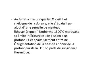 •  Au	fur	et	à	mesure	que	la	LO	vieillit	et	
s éloigne	de	la	dorsale,	elle	s épaissit	par	
ajout	d une	semelle	de	manteau	
lithosphérique	(l isotherme	1300°C	marquant	
sa	limite	inférieure	est	de	plus	en	plus	
profond).	Cet	épaississement	entraine	
l augmenta.on	de	la	densité	et	donc	de	la	
profondeur	de	la	LO	:	on	parle	de	subsidence	
thermique.	
 