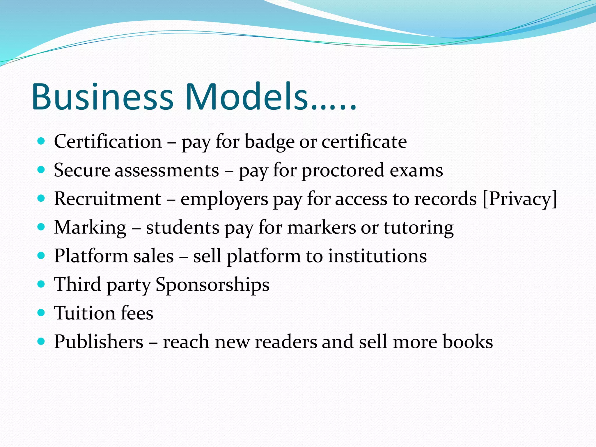 Business Models…..
 Certification – pay for badge or certificate
 Secure assessments – pay for proctored exams
 Recruitment – employers pay for access to records [Privacy]
 Marking – students pay for markers or tutoring
 Platform sales – sell platform to institutions
 Third party Sponsorships
 Tuition fees
 Publishers – reach new readers and sell more books
 