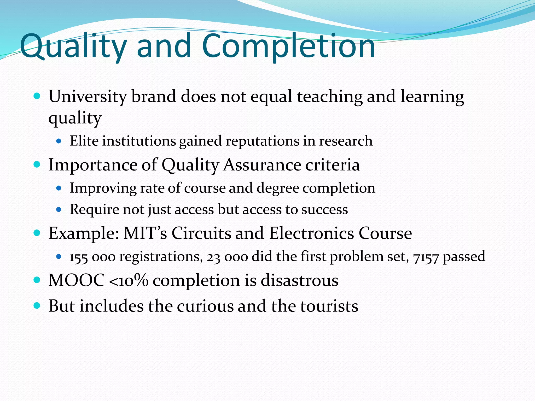 Quality and Completion
 University brand does not equal teaching and learning
quality
 Elite institutions gained reputations in research
 Importance of Quality Assurance criteria
 Improving rate of course and degree completion
 Require not just access but access to success
 Example: MIT’s Circuits and Electronics Course
 155 000 registrations, 23 000 did the first problem set, 7157 passed
 MOOC <10% completion is disastrous
 But includes the curious and the tourists
 