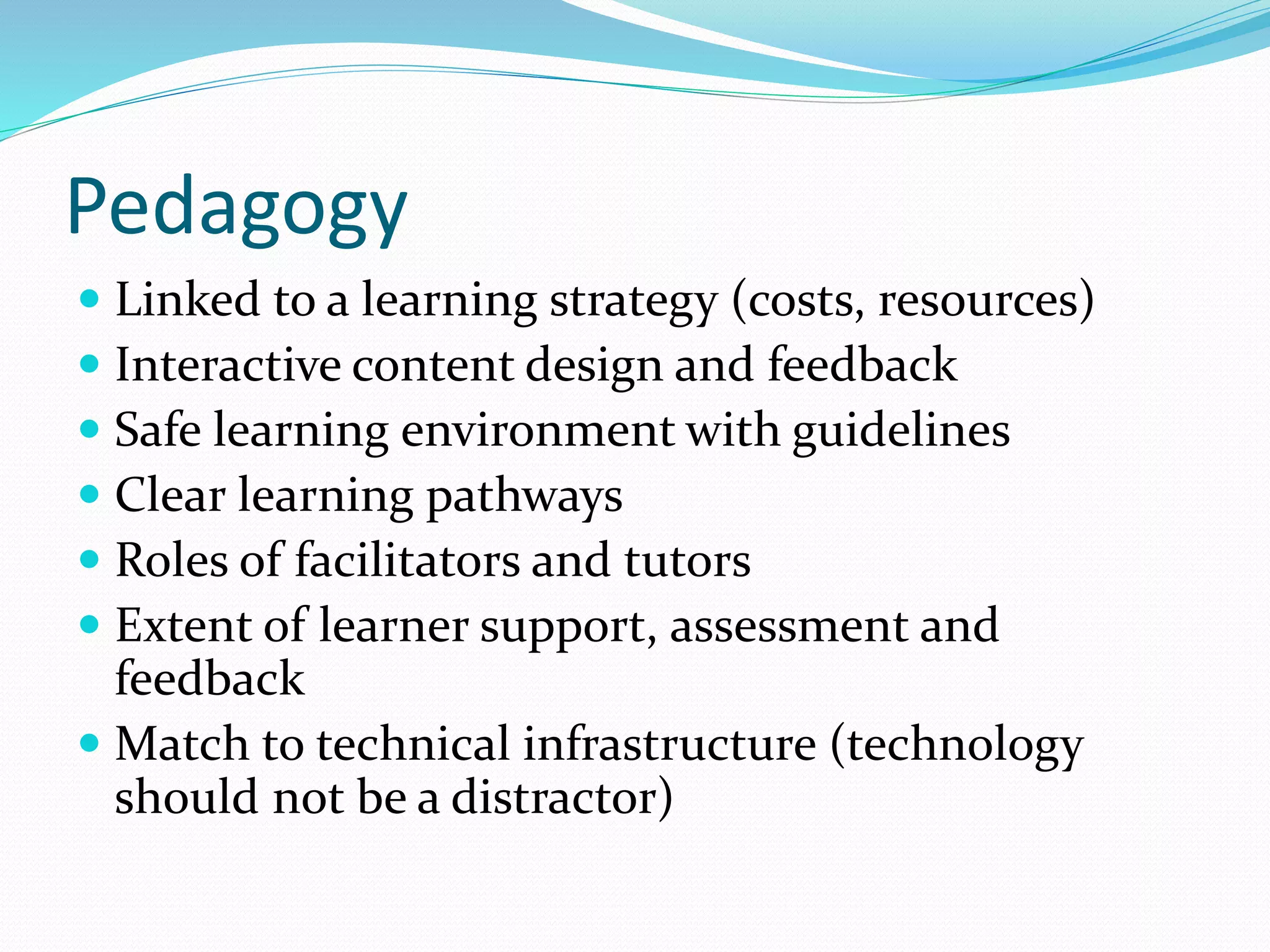 Pedagogy
 Linked to a learning strategy (costs, resources)
 Interactive content design and feedback
 Safe learning environment with guidelines
 Clear learning pathways
 Roles of facilitators and tutors
 Extent of learner support, assessment and
feedback
 Match to technical infrastructure (technology
should not be a distractor)
 