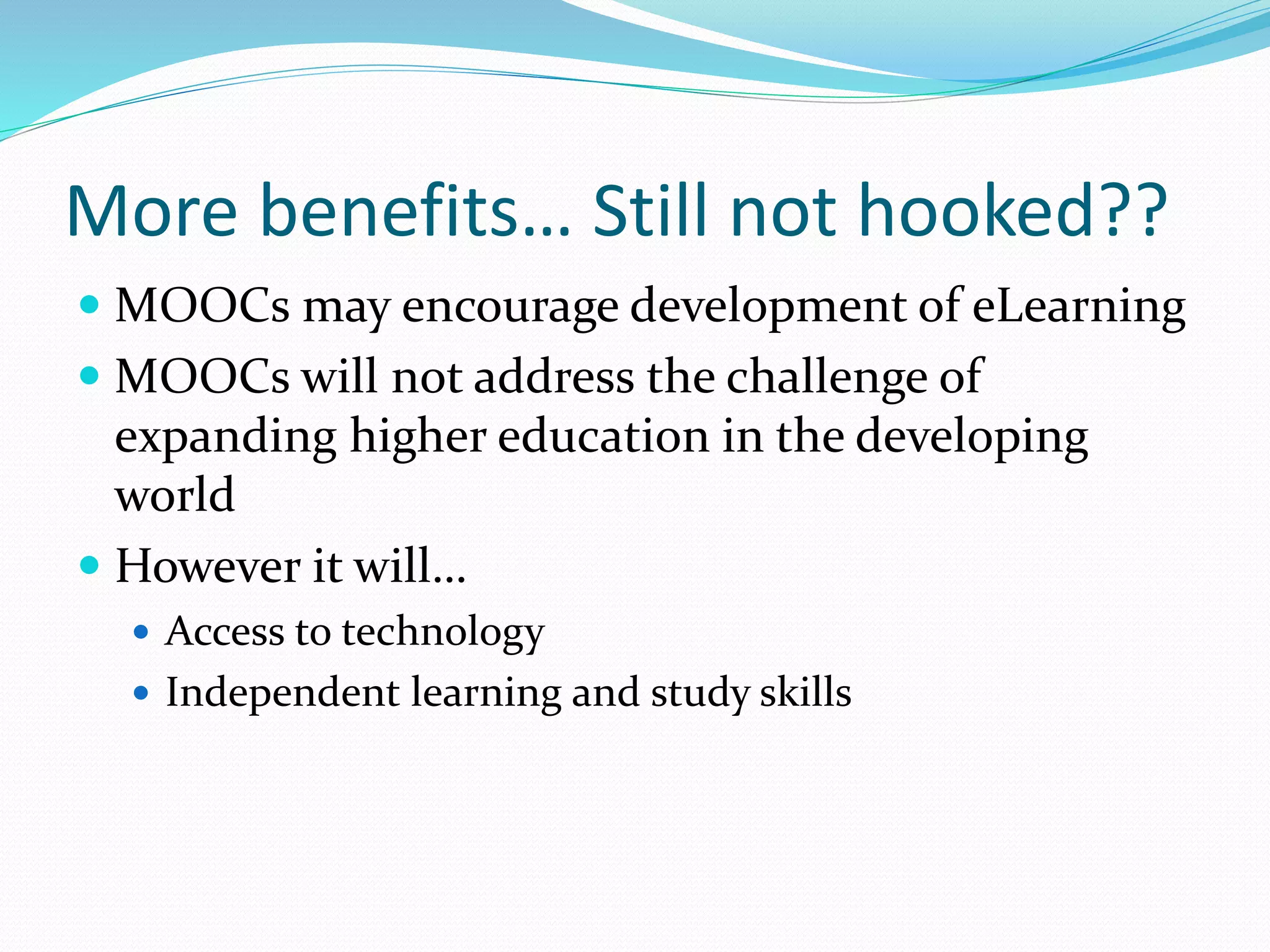 More benefits… Still not hooked??
 MOOCs may encourage development of eLearning
 MOOCs will not address the challenge of
expanding higher education in the developing
world
 However it will…
 Access to technology
 Independent learning and study skills
 