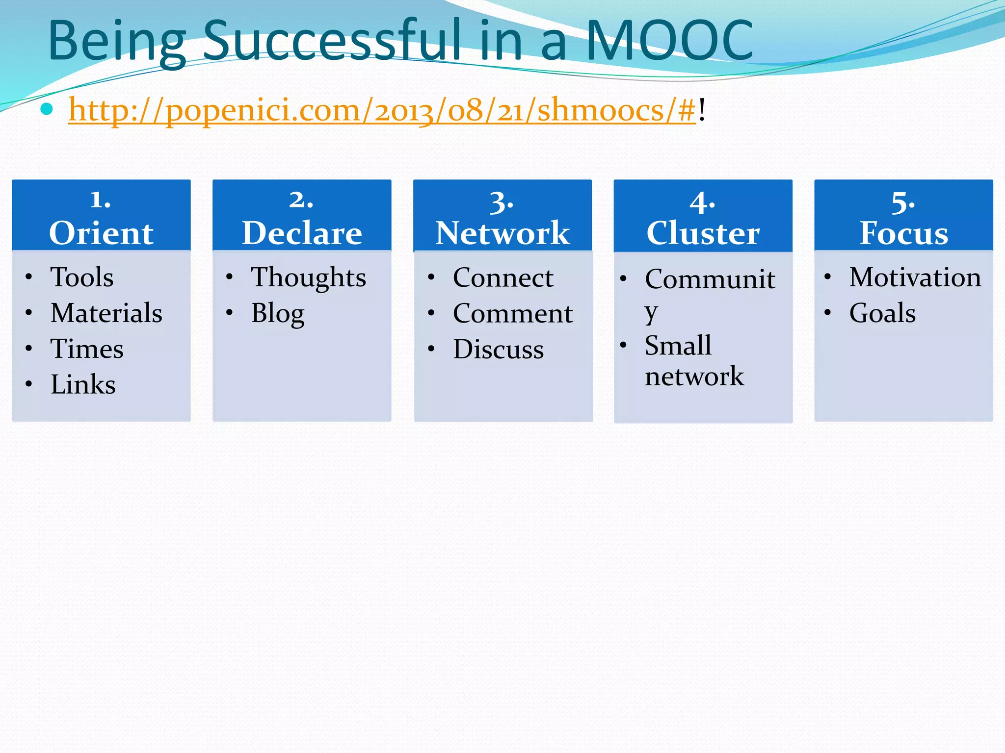 Being Successful in a MOOC
 http://popenici.com/2013/08/21/shmoocs/#!
1.
Orient
• Tools
• Materials
• Times
• Links
2.
Declare
• Thoughts
• Blog
3.
Network
• Connect
• Comment
• Discuss
4.
Cluster
• Communit
y
• Small
network
5.
Focus
• Motivation
• Goals
 