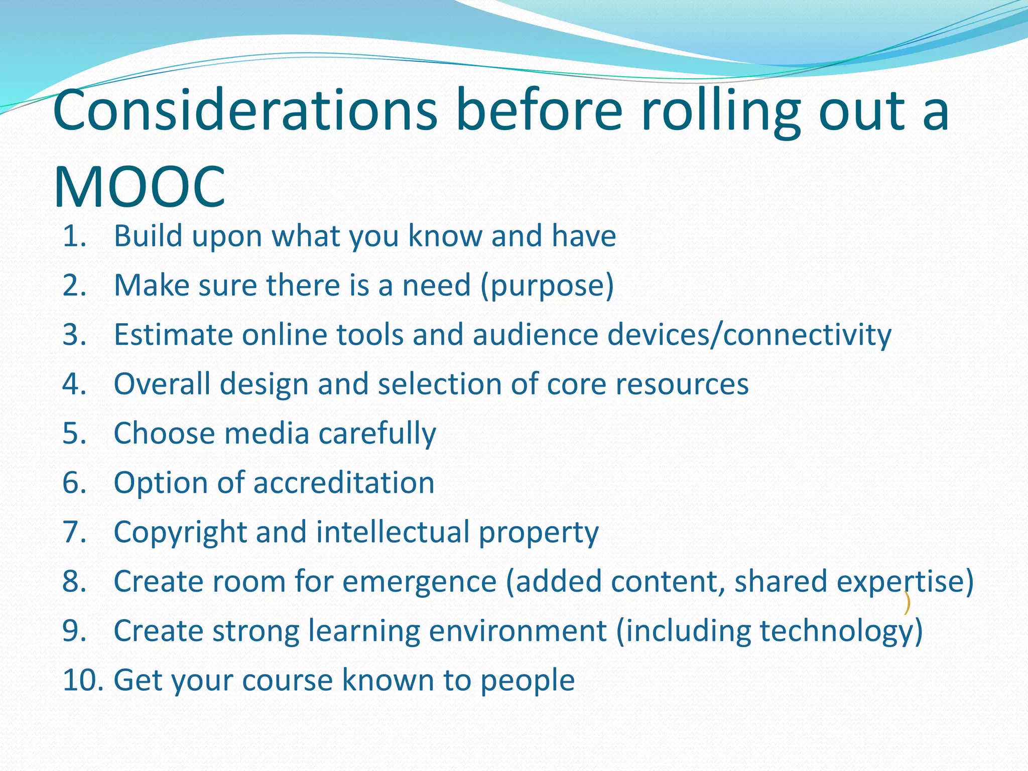 Considerations before rolling out a
MOOC
1. Build upon what you know and have
2. Make sure there is a need (purpose)
3. Estimate online tools and audience devices/connectivity
4. Overall design and selection of core resources
5. Choose media carefully
6. Option of accreditation
7. Copyright and intellectual property
8. Create room for emergence (added content, shared expertise)
9. Create strong learning environment (including technology)
10. Get your course known to people
)
 