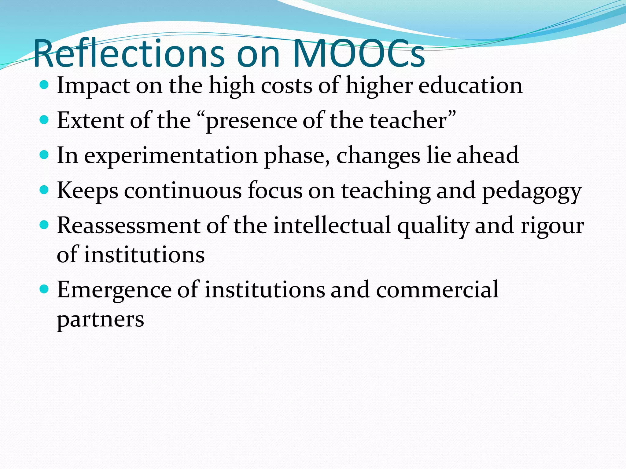 Reflections on MOOCs
 Impact on the high costs of higher education
 Extent of the “presence of the teacher”
 In experimentation phase, changes lie ahead
 Keeps continuous focus on teaching and pedagogy
 Reassessment of the intellectual quality and rigour
of institutions
 Emergence of institutions and commercial
partners
 