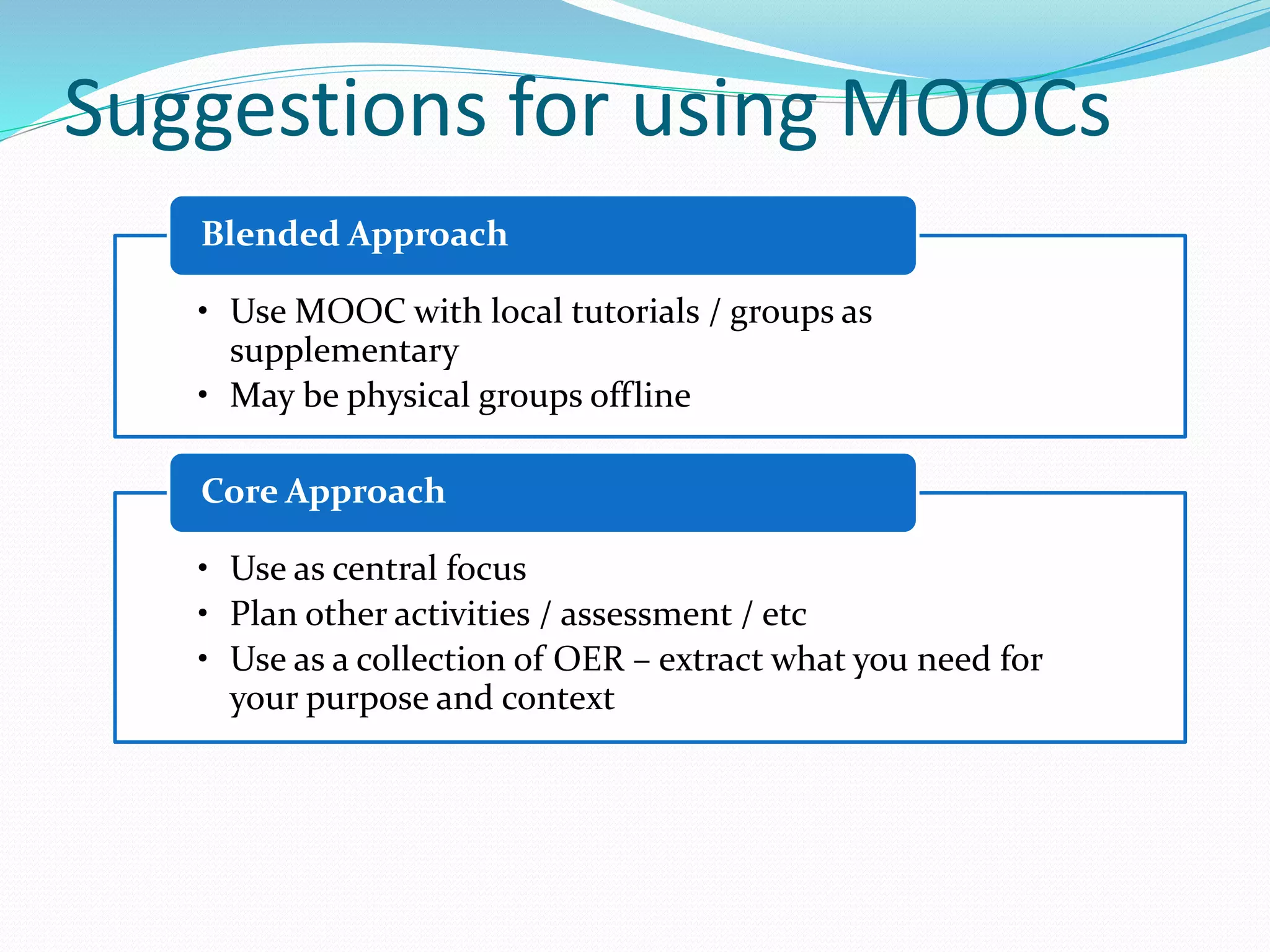 Suggestions for using MOOCs
• Use MOOC with local tutorials / groups as
supplementary
• May be physical groups offline
Blended Approach
• Use as central focus
• Plan other activities / assessment / etc
• Use as a collection of OER – extract what you need for
your purpose and context
Core Approach
 